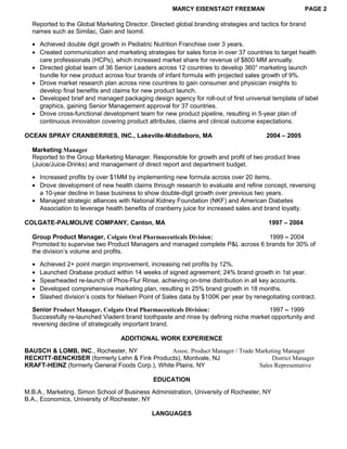 MARCY EISENSTADT FREEMAN PAGE 2
Reported to the Global Marketing Director. Directed global branding strategies and tactics for brand
names such as Similac, Gain and Isomil.
• Achieved double digit growth in Pediatric Nutrition Franchise over 3 years.
• Created communication and marketing strategies for sales force in over 37 countries to target health
care professionals (HCPs), which increased market share for revenue of $800 MM annually.
• Directed global team of 36 Senior Leaders across 12 countries to develop 360° marketing launch
bundle for new product across four brands of infant formula with projected sales growth of 9%.
• Drove market research plan across nine countries to gain consumer and physician insights to
develop final benefits and claims for new product launch.
• Developed brief and managed packaging design agency for roll-out of first universal template of label
graphics, gaining Senior Management approval for 37 countries.
• Drove cross-functional development team for new product pipeline, resulting in 5-year plan of
continuous innovation covering product attributes, claims and clinical outcome expectations.
OCEAN SPRAY CRANBERRIES, INC., Lakeville-Middleboro, MA 2004 – 2005
Marketing Manager
Reported to the Group Marketing Manager. Responsible for growth and profit of two product lines
(Juice/Juice-Drinks) and management of direct report and department budget.
• Increased profits by over $1MM by implementing new formula across over 20 items,
• Drove development of new health claims through research to evaluate and refine concept, reversing
a 10-year decline in base business to show double-digit growth over previous two years.
• Managed strategic alliances with National Kidney Foundation (NKF) and American Diabetes
Association to leverage health benefits of cranberry juice for increased sales and brand loyalty.
COLGATE-PALMOLIVE COMPANY, Canton, MA 1997 – 2004
Group Product Manager, Colgate Oral Pharmaceuticals Division: 1999 – 2004
Promoted to supervise two Product Managers and managed complete P&L across 6 brands for 30% of
the division’s volume and profits.
• Achieved 2+ point margin improvement, increasing net profits by 12%.
• Launched Orabase product within 14 weeks of signed agreement; 24% brand growth in 1st year.
• Spearheaded re-launch of Phos-Flur Rinse, achieving on-time distribution in all key accounts.
• Developed comprehensive marketing plan, resulting in 25% brand growth in 18 months.
• Slashed division’s costs for Nielsen Point of Sales data by $100K per year by renegotiating contract.
Senior Product Manager, Colgate Oral Pharmaceuticals Division: 1997 – 1999
Successfully re-launched Viadent brand toothpaste and rinse by defining niche market opportunity and
reversing decline of strategically important brand.
ADDITIONAL WORK EXPERIENCE
BAUSCH & LOMB, INC., Rochester, NY Assoc. Product Manager / Trade Marketing Manager
RECKITT-BENCKISER (formerly Lehn & Fink Products), Montvale, NJ District Manager
KRAFT-HEINZ (formerly General Foods Corp.), White Plains, NY Sales Representative
EDUCATION
M.B.A., Marketing, Simon School of Business Administration, University of Rochester, NY
B.A., Economics, University of Rochester, NY
LANGUAGES
 