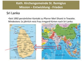 Kath. Kirchengemeinde St. Remigius Mission – Entwicklung - Frieden Seit 1992 persönlicher Kontakt zu Pfarrer Merl Shanti in Tewatte. Mindestens 1x jährlich reist Frau Irmgard Kürten nach Sri Lanka.  Sri Lanka 