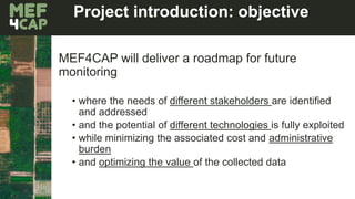 Project introduction: objective
MEF4CAP will deliver a roadmap for future
monitoring
• where the needs of different stakeholders are identified
and addressed
• and the potential of different technologies is fully exploited
• while minimizing the associated cost and administrative
burden
• and optimizing the value of the collected data
 