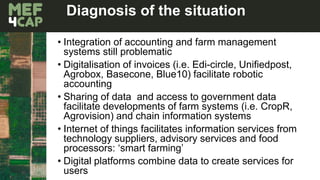 Diagnosis of the situation
• Integration of accounting and farm management
systems still problematic
• Digitalisation of invoices (i.e. Edi-circle, Unifiedpost,
Agrobox, Basecone, Blue10) facilitate robotic
accounting
• Sharing of data and access to government data
facilitate developments of farm systems (i.e. CropR,
Agrovision) and chain information systems
• Internet of things facilitates information services from
technology suppliers, advisory services and food
processors: ‘smart farming’
• Digital platforms combine data to create services for
users
 
