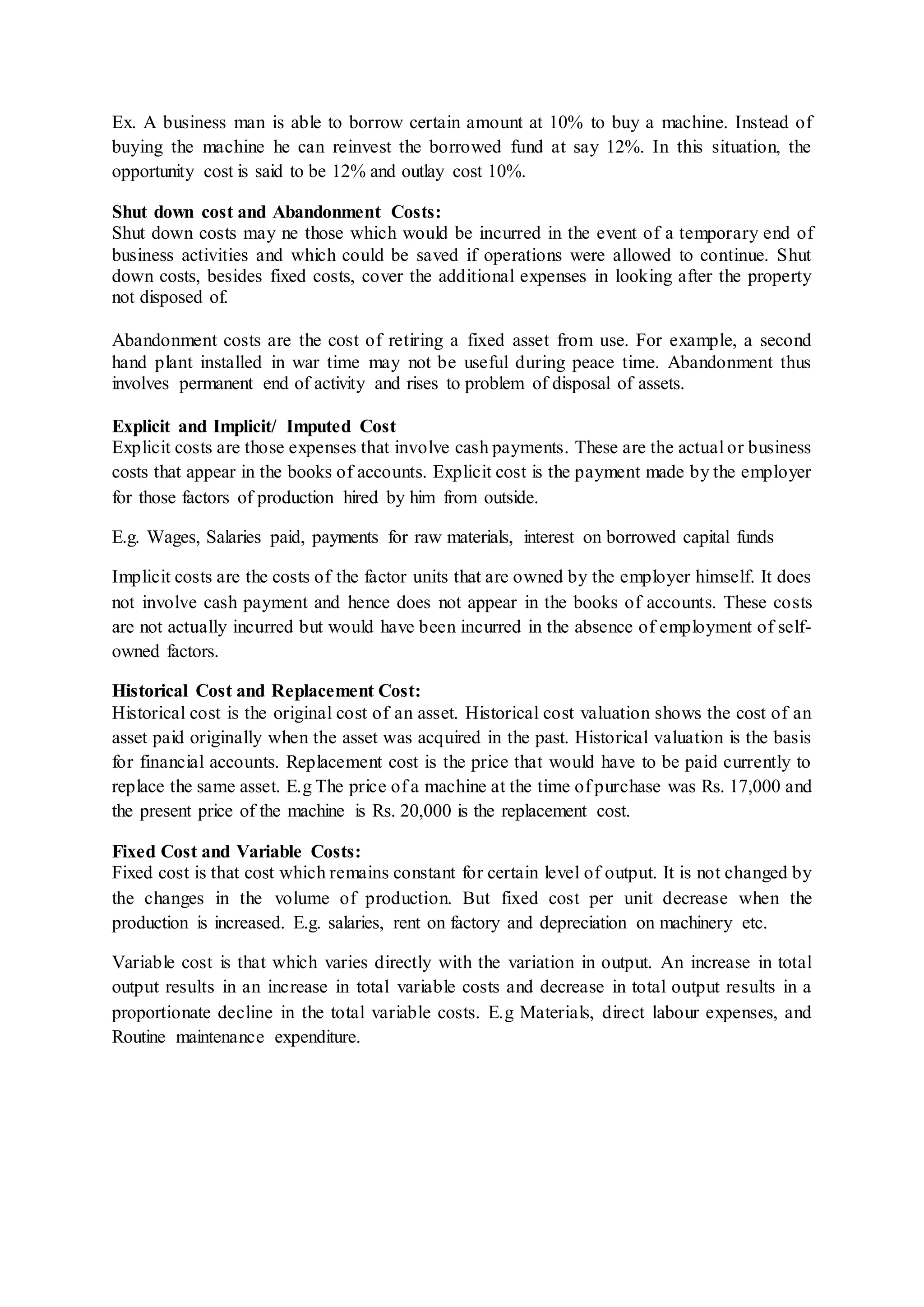 Ex. A business man is able to borrow certain amount at 10% to buy a machine. Instead of
buying the machine he can reinvest the borrowed fund at say 12%. In this situation, the
opportunity cost is said to be 12% and outlay cost 10%.
Shut down cost and Abandonment Costs:
Shut down costs may ne those which would be incurred in the event of a temporary end of
business activities and which could be saved if operations were allowed to continue. Shut
down costs, besides fixed costs, cover the additional expenses in looking after the property
not disposed of.
Abandonment costs are the cost of retiring a fixed asset from use. For example, a second
hand plant installed in war time may not be useful during peace time. Abandonment thus
involves permanent end of activity and rises to problem of disposal of assets.
Explicit and Implicit/ Imputed Cost
Explicit costs are those expenses that involve cash payments. These are the actual or business
costs that appear in the books of accounts. Explicit cost is the payment made by the employer
for those factors of production hired by him from outside.
E.g. Wages, Salaries paid, payments for raw materials, interest on borrowed capital funds
Implicit costs are the costs of the factor units that are owned by the employer himself. It does
not involve cash payment and hence does not appear in the books of accounts. These costs
are not actually incurred but would have been incurred in the absence of employment of self-
owned factors.
Historical Cost and Replacement Cost:
Historical cost is the original cost of an asset. Historical cost valuation shows the cost of an
asset paid originally when the asset was acquired in the past. Historical valuation is the basis
for financial accounts. Replacement cost is the price that would have to be paid currently to
replace the same asset. E.g The price of a machine at the time of purchase was Rs. 17,000 and
the present price of the machine is Rs. 20,000 is the replacement cost.
Fixed Cost and Variable Costs:
Fixed cost is that cost which remains constant for certain level of output. It is not changed by
the changes in the volume of production. But fixed cost per unit decrease when the
production is increased. E.g. salaries, rent on factory and depreciation on machinery etc.
Variable cost is that which varies directly with the variation in output. An increase in total
output results in an increase in total variable costs and decrease in total output results in a
proportionate decline in the total variable costs. E.g Materials, direct labour expenses, and
Routine maintenance expenditure.
 