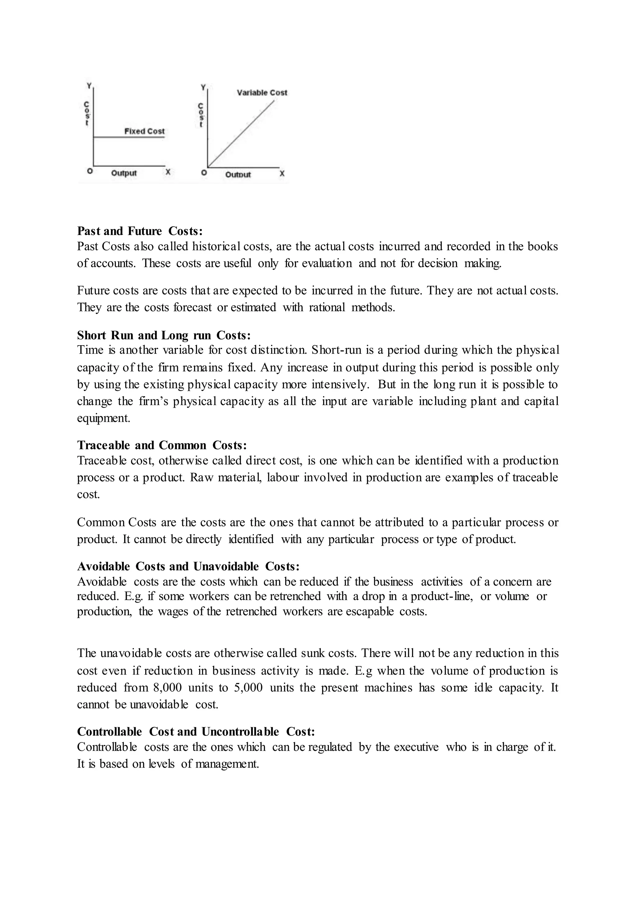 Past and Future Costs:
Past Costs also called historical costs, are the actual costs incurred and recorded in the books
of accounts. These costs are useful only for evaluation and not for decision making.
Future costs are costs that are expected to be incurred in the future. They are not actual costs.
They are the costs forecast or estimated with rational methods.
Short Run and Long run Costs:
Time is another variable for cost distinction. Short-run is a period during which the physical
capacity of the firm remains fixed. Any increase in output during this period is possible only
by using the existing physical capacity more intensively. But in the long run it is possible to
change the firm’s physical capacity as all the input are variable including plant and capital
equipment.
Traceable and Common Costs:
Traceable cost, otherwise called direct cost, is one which can be identified with a production
process or a product. Raw material, labour involved in production are examples of traceable
cost.
Common Costs are the costs are the ones that cannot be attributed to a particular process or
product. It cannot be directly identified with any particular process or type of product.
Avoidable Costs and Unavoidable Costs:
Avoidable costs are the costs which can be reduced if the business activities of a concern are
reduced. E.g. if some workers can be retrenched with a drop in a product-line, or volume or
production, the wages of the retrenched workers are escapable costs.
The unavoidable costs are otherwise called sunk costs. There will not be any reduction in this
cost even if reduction in business activity is made. E.g when the volume of production is
reduced from 8,000 units to 5,000 units the present machines has some idle capacity. It
cannot be unavoidable cost.
Controllable Cost and Uncontrollable Cost:
Controllable costs are the ones which can be regulated by the executive who is in charge of it.
It is based on levels of management.
 