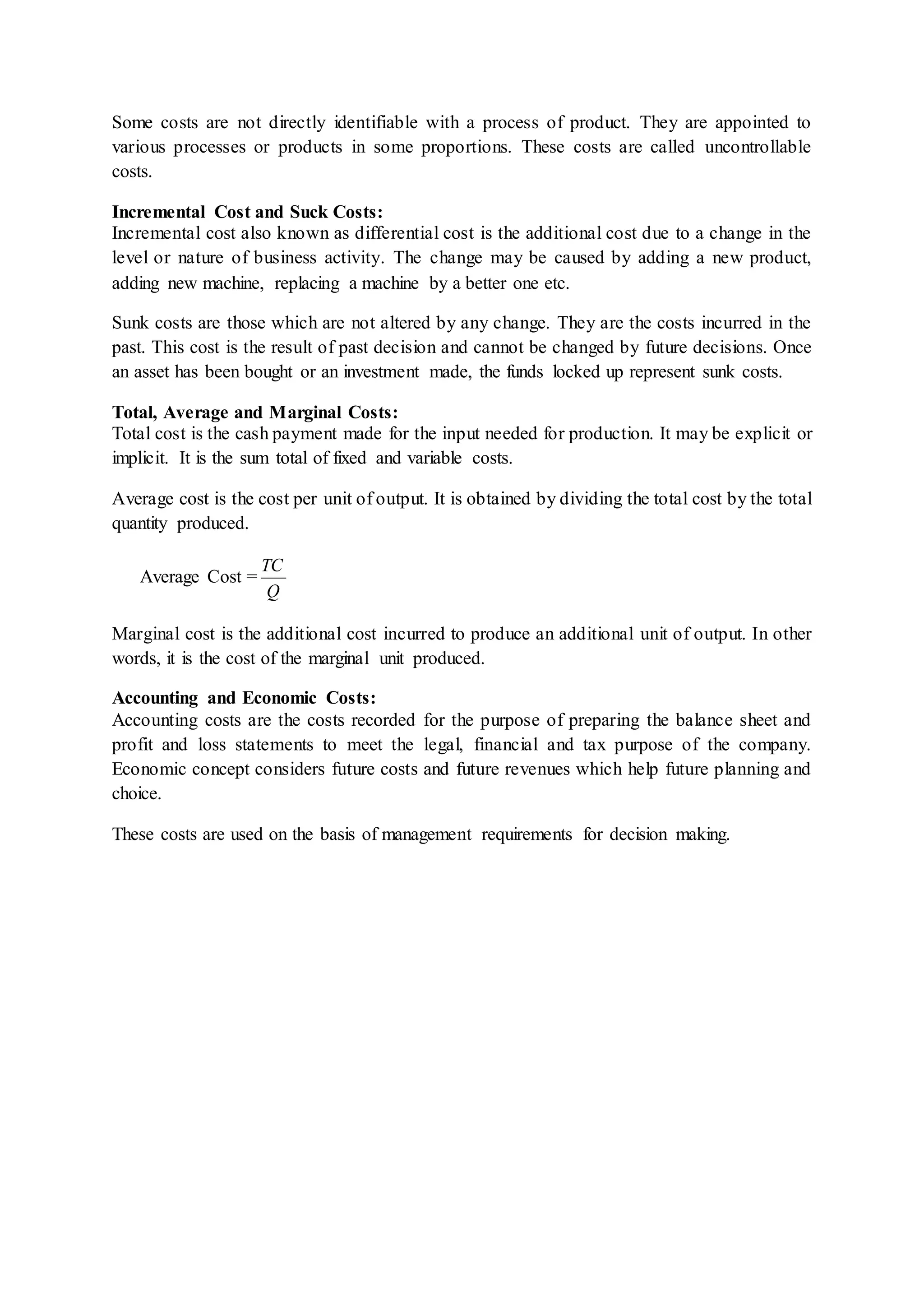 Some costs are not directly identifiable with a process of product. They are appointed to
various processes or products in some proportions. These costs are called uncontrollable
costs.
Incremental Cost and Suck Costs:
Incremental cost also known as differential cost is the additional cost due to a change in the
level or nature of business activity. The change may be caused by adding a new product,
adding new machine, replacing a machine by a better one etc.
Sunk costs are those which are not altered by any change. They are the costs incurred in the
past. This cost is the result of past decision and cannot be changed by future decisions. Once
an asset has been bought or an investment made, the funds locked up represent sunk costs.
Total, Average and Marginal Costs:
Total cost is the cash payment made for the input needed for production. It may be explicit or
implicit. It is the sum total of fixed and variable costs.
Average cost is the cost per unit of output. It is obtained by dividing the total cost by the total
quantity produced.
Average Cost =
Q
TC
Marginal cost is the additional cost incurred to produce an additional unit of output. In other
words, it is the cost of the marginal unit produced.
Accounting and Economic Costs:
Accounting costs are the costs recorded for the purpose of preparing the balance sheet and
profit and loss statements to meet the legal, financial and tax purpose of the company.
Economic concept considers future costs and future revenues which help future planning and
choice.
These costs are used on the basis of management requirements for decision making.
 