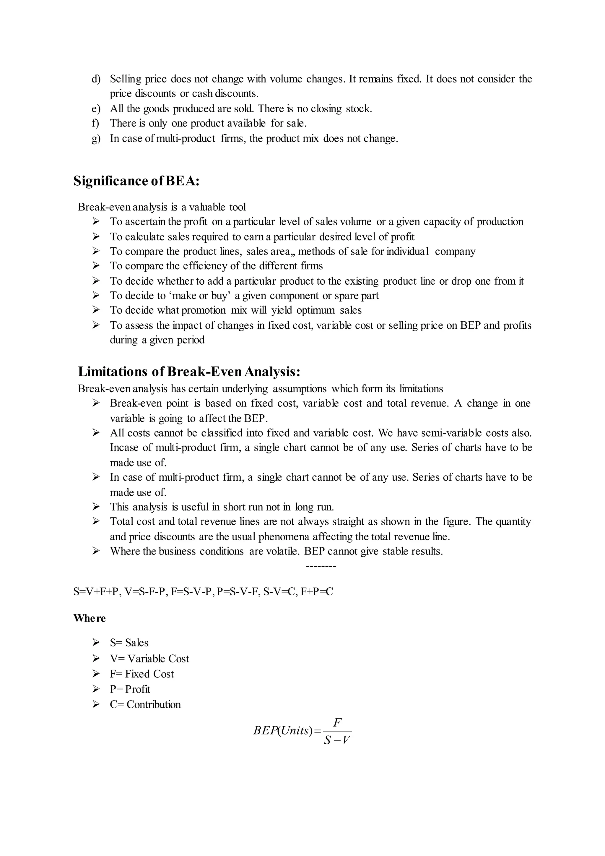 d) Selling price does not change with volume changes. It remains fixed. It does not consider the
price discounts or cash discounts.
e) All the goods produced are sold. There is no closing stock.
f) There is only one product available for sale.
g) In case of multi-product firms, the product mix does not change.
Significance ofBEA:
Break-even analysis is a valuable tool
 To ascertain the profit on a particular level of sales volume or a given capacity of production
 To calculate sales required to earn a particular desired level of profit
 To compare the product lines, sales area,, methods of sale for individual company
 To compare the efficiency of the different firms
 To decide whether to add a particular product to the existing product line or drop one from it
 To decide to ‘make or buy’ a given component or spare part
 To decide what promotion mix will yield optimum sales
 To assess the impact of changes in fixed cost, variable cost or selling price on BEP and profits
during a given period
Limitations of Break-EvenAnalysis:
Break-even analysis has certain underlying assumptions which form its limitations
 Break-even point is based on fixed cost, variable cost and total revenue. A change in one
variable is going to affect the BEP.
 All costs cannot be classified into fixed and variable cost. We have semi-variable costs also.
Incase of multi-product firm, a single chart cannot be of any use. Series of charts have to be
made use of.
 In case of multi-product firm, a single chart cannot be of any use. Series of charts have to be
made use of.
 This analysis is useful in short run not in long run.
 Total cost and total revenue lines are not always straight as shown in the figure. The quantity
and price discounts are the usual phenomena affecting the total revenue line.
 Where the business conditions are volatile. BEP cannot give stable results.
--------
S=V+F+P, V=S-F-P, F=S-V-P,P=S-V-F, S-V=C, F+P=C
Where
 S= Sales
 V= Variable Cost
 F= Fixed Cost
 P= Profit
 C= Contribution
VS
F
UnitsBEP

)(
 