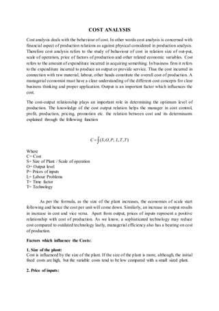 COST ANALYSIS
Cost analysis deals with the behaviour of cost. In other words cost analysis is concerned with
financial aspect of production relations as against physical considered in production analysis.
Therefore cost analysis refers to the study of behaviour of cost in relation size of out-put,
scale of operation, price of factors of production and other related economic variables. Cost
refers to the amount of expenditure incurred in acquiring something. In business firm it refers
to the expenditure incurred to produce an output or provide service. Thus the cost incurred in
connection with raw material, labour, other heads constitute the overall cost of production. A
managerial economist must have a clear understanding of the different cost concepts for clear
business thinking and proper application. Output is an important factor which influences the
cost.
The cost-output relationship plays an important role in determining the optimum level of
production. The knowledge of the cost output relation helps the manager in cost control,
profit, production, pricing, promotion etc. the relation between cost and its determinants
explained through the following function
 ),,,,,( TTLPOSC
Where
C= Cost
S= Size of Plant / Scale of operation
O= Output level
P= Prices of inputs
L= Labour Problems
T= Time factor
T= Technology
As per the formula, as the size of the plant increases, the economies of scale start
following and hence the cost per unit will come down. Similarly, an increase in output results
in increase in cost and vice versa. Apart from output, prices of inputs represent a positive
relationship with cost of production. As we know, a sophisticated technology may reduce
cost compared to outdated technology lastly, managerial efficiency also has a bearing on cost
of production.
Factors which influence the Costs:
1. Size of the plant:
Cost is influenced by the size of the plant. If the size of the plant is more, although, the initial
fixed costs are high, but the variable costs tend to be low compared with a small sized plant.
2. Price of inputs:
 