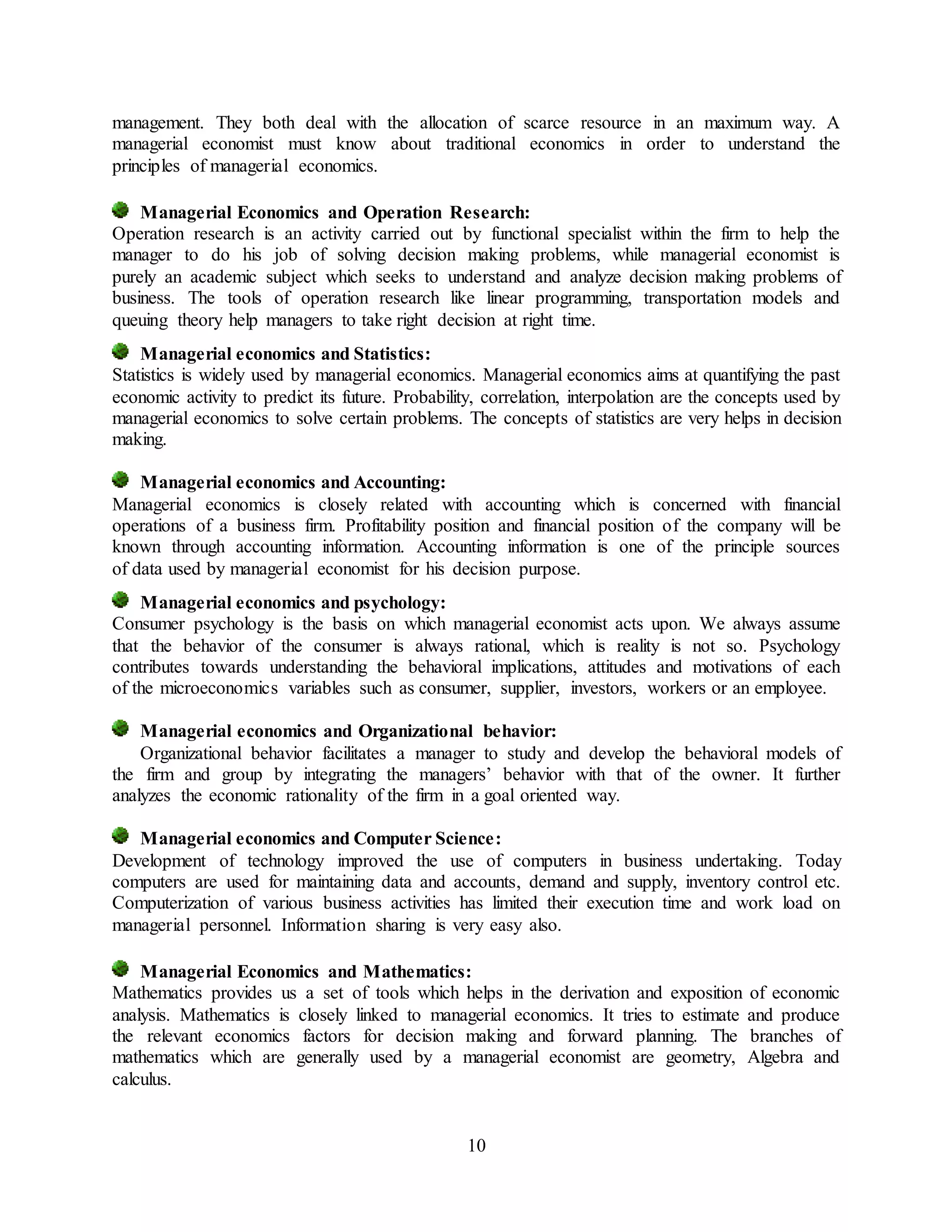 10
management. They both deal with the allocation of scarce resource in an maximum way. A
managerial economist must know about traditional economics in order to understand the
principles of managerial economics.
Managerial Economics and Operation Research:
Operation research is an activity carried out by functional specialist within the firm to help the
manager to do his job of solving decision making problems, while managerial economist is
purely an academic subject which seeks to understand and analyze decision making problems of
business. The tools of operation research like linear programming, transportation models and
queuing theory help managers to take right decision at right time.
Managerial economics and Statistics:
Statistics is widely used by managerial economics. Managerial economics aims at quantifying the past
economic activity to predict its future. Probability, correlation, interpolation are the concepts used by
managerial economics to solve certain problems. The concepts of statistics are very helps in decision
making.
Managerial economics and Accounting:
Managerial economics is closely related with accounting which is concerned with financial
operations of a business firm. Profitability position and financial position of the company will be
known through accounting information. Accounting information is one of the principle sources
of data used by managerial economist for his decision purpose.
Managerial economics and psychology:
Consumer psychology is the basis on which managerial economist acts upon. We always assume
that the behavior of the consumer is always rational, which is reality is not so. Psychology
contributes towards understanding the behavioral implications, attitudes and motivations of each
of the microeconomics variables such as consumer, supplier, investors, workers or an employee.
Managerial economics and Organizational behavior:
Organizational behavior facilitates a manager to study and develop the behavioral models of
the firm and group by integrating the managers’ behavior with that of the owner. It further
analyzes the economic rationality of the firm in a goal oriented way.
Managerial economics and Computer Science:
Development of technology improved the use of computers in business undertaking. Today
computers are used for maintaining data and accounts, demand and supply, inventory control etc.
Computerization of various business activities has limited their execution time and work load on
managerial personnel. Information sharing is very easy also.
Managerial Economics and Mathematics:
Mathematics provides us a set of tools which helps in the derivation and exposition of economic
analysis. Mathematics is closely linked to managerial economics. It tries to estimate and produce
the relevant economics factors for decision making and forward planning. The branches of
mathematics which are generally used by a managerial economist are geometry, Algebra and
calculus.
 