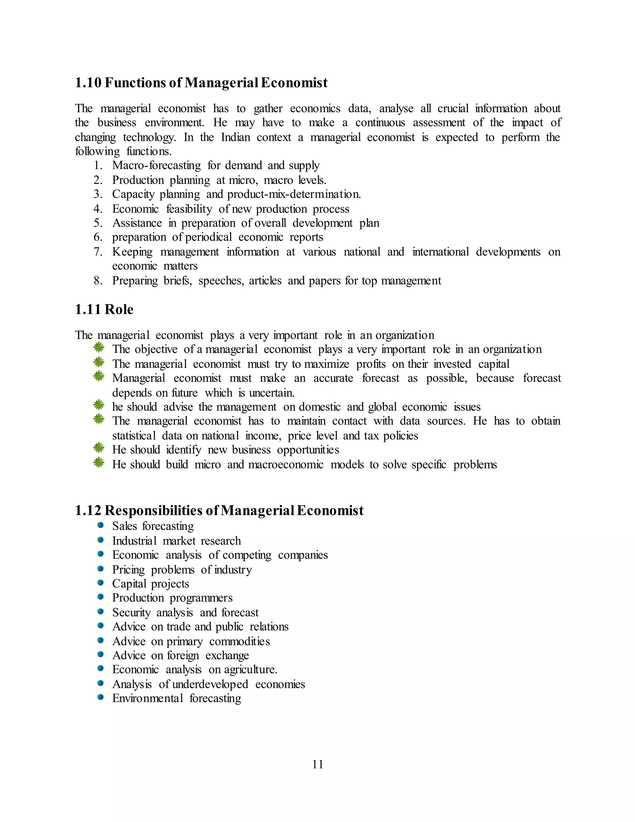 11
1.10 Functions of ManagerialEconomist
The managerial economist has to gather economics data, analyse all crucial information about
the business environment. He may have to make a continuous assessment of the impact of
changing technology. In the Indian context a managerial economist is expected to perform the
following functions.
1. Macro-forecasting for demand and supply
2. Production planning at micro, macro levels.
3. Capacity planning and product-mix-determination.
4. Economic feasibility of new production process
5. Assistance in preparation of overall development plan
6. preparation of periodical economic reports
7. Keeping management information at various national and international developments on
economic matters
8. Preparing briefs, speeches, articles and papers for top management
1.11 Role
The managerial economist plays a very important role in an organization
The objective of a managerial economist plays a very important role in an organization
The managerial economist must try to maximize profits on their invested capital
Managerial economist must make an accurate forecast as possible, because forecast
depends on future which is uncertain.
he should advise the management on domestic and global economic issues
The managerial economist has to maintain contact with data sources. He has to obtain
statistical data on national income, price level and tax policies
He should identify new business opportunities
He should build micro and macroeconomic models to solve specific problems
1.12 Responsibilities ofManagerialEconomist
Sales forecasting
Industrial market research
Economic analysis of competing companies
Pricing problems of industry
Capital projects
Production programmers
Security analysis and forecast
Advice on trade and public relations
Advice on primary commodities
Advice on foreign exchange
Economic analysis on agriculture.
Analysis of underdeveloped economies
Environmental forecasting
 