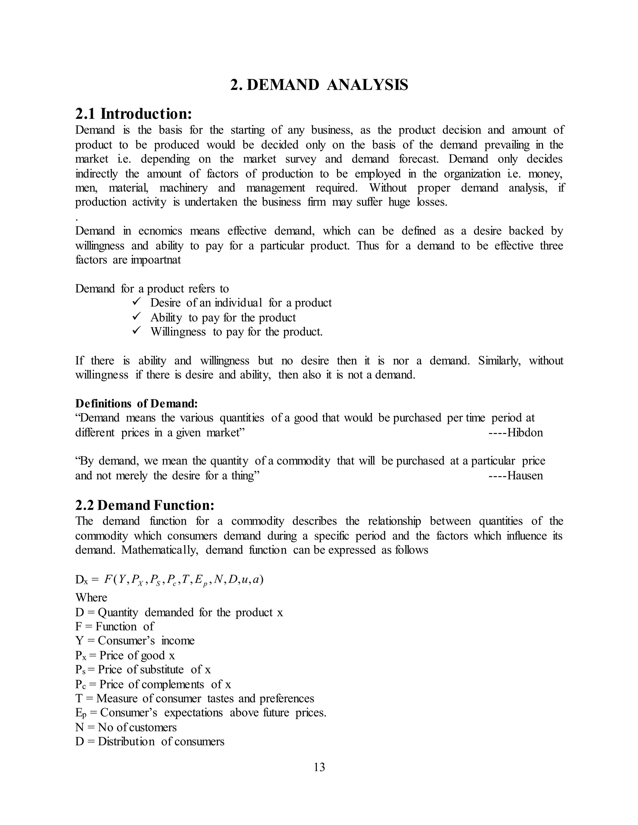 13
2. DEMAND ANALYSIS
2.1 Introduction:
Demand is the basis for the starting of any business, as the product decision and amount of
product to be produced would be decided only on the basis of the demand prevailing in the
market i.e. depending on the market survey and demand forecast. Demand only decides
indirectly the amount of factors of production to be employed in the organization i.e. money,
men, material, machinery and management required. Without proper demand analysis, if
production activity is undertaken the business firm may suffer huge losses.
.
Demand in ecnomics means effective demand, which can be defined as a desire backed by
willingness and ability to pay for a particular product. Thus for a demand to be effective three
factors are impoartnat
Demand for a product refers to
 Desire of an individual for a product
 Ability to pay for the product
 Willingness to pay for the product.
If there is ability and willingness but no desire then it is nor a demand. Similarly, without
willingness if there is desire and ability, then also it is not a demand.
Definitions of Demand:
“Demand means the various quantities of a good that would be purchased per time period at
different prices in a given market” ----Hibdon
“By demand, we mean the quantity of a commodity that will be purchased at a particular price
and not merely the desire for a thing” ----Hausen
2.2 Demand Function:
The demand function for a commodity describes the relationship between quantities of the
commodity which consumers demand during a specific period and the factors which influence its
demand. Mathematically, demand function can be expressed as follows
Dx = ),,,,,,,,,( auDNETPPPYF pcSX
Where
D = Quantity demanded for the product x
F = Function of
Y = Consumer’s income
Px = Price of good x
Ps = Price of substitute of x
Pc = Price of complements of x
T = Measure of consumer tastes and preferences
Ep = Consumer’s expectations above future prices.
N = No of customers
D = Distribution of consumers
 