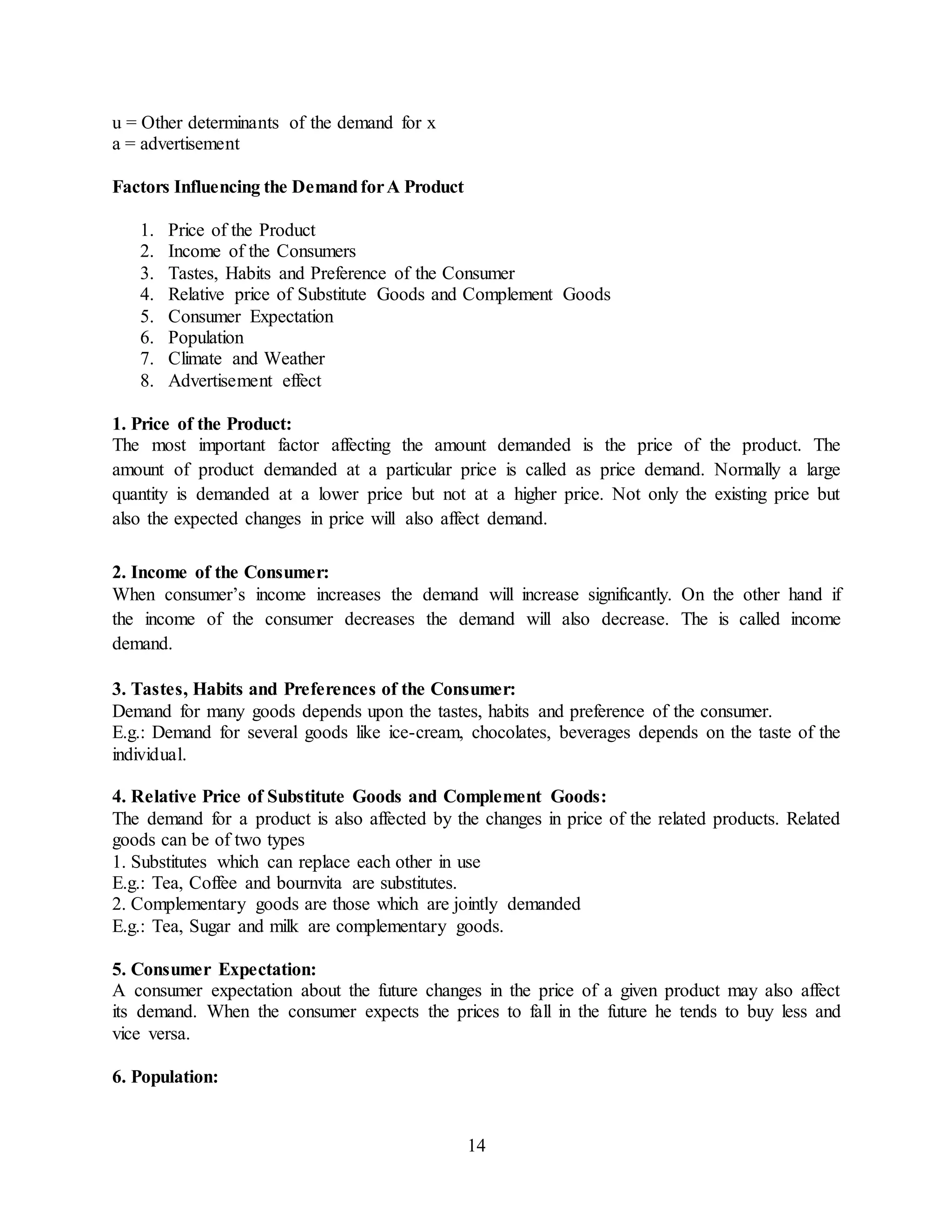 14
u = Other determinants of the demand for x
a = advertisement
Factors Influencing the DemandforA Product
1. Price of the Product
2. Income of the Consumers
3. Tastes, Habits and Preference of the Consumer
4. Relative price of Substitute Goods and Complement Goods
5. Consumer Expectation
6. Population
7. Climate and Weather
8. Advertisement effect
1. Price of the Product:
The most important factor affecting the amount demanded is the price of the product. The
amount of product demanded at a particular price is called as price demand. Normally a large
quantity is demanded at a lower price but not at a higher price. Not only the existing price but
also the expected changes in price will also affect demand.
2. Income of the Consumer:
When consumer’s income increases the demand will increase significantly. On the other hand if
the income of the consumer decreases the demand will also decrease. The is called income
demand.
3. Tastes, Habits and Preferences of the Consumer:
Demand for many goods depends upon the tastes, habits and preference of the consumer.
E.g.: Demand for several goods like ice-cream, chocolates, beverages depends on the taste of the
individual.
4. Relative Price of Substitute Goods and Complement Goods:
The demand for a product is also affected by the changes in price of the related products. Related
goods can be of two types
1. Substitutes which can replace each other in use
E.g.: Tea, Coffee and bournvita are substitutes.
2. Complementary goods are those which are jointly demanded
E.g.: Tea, Sugar and milk are complementary goods.
5. Consumer Expectation:
A consumer expectation about the future changes in the price of a given product may also affect
its demand. When the consumer expects the prices to fall in the future he tends to buy less and
vice versa.
6. Population:
 