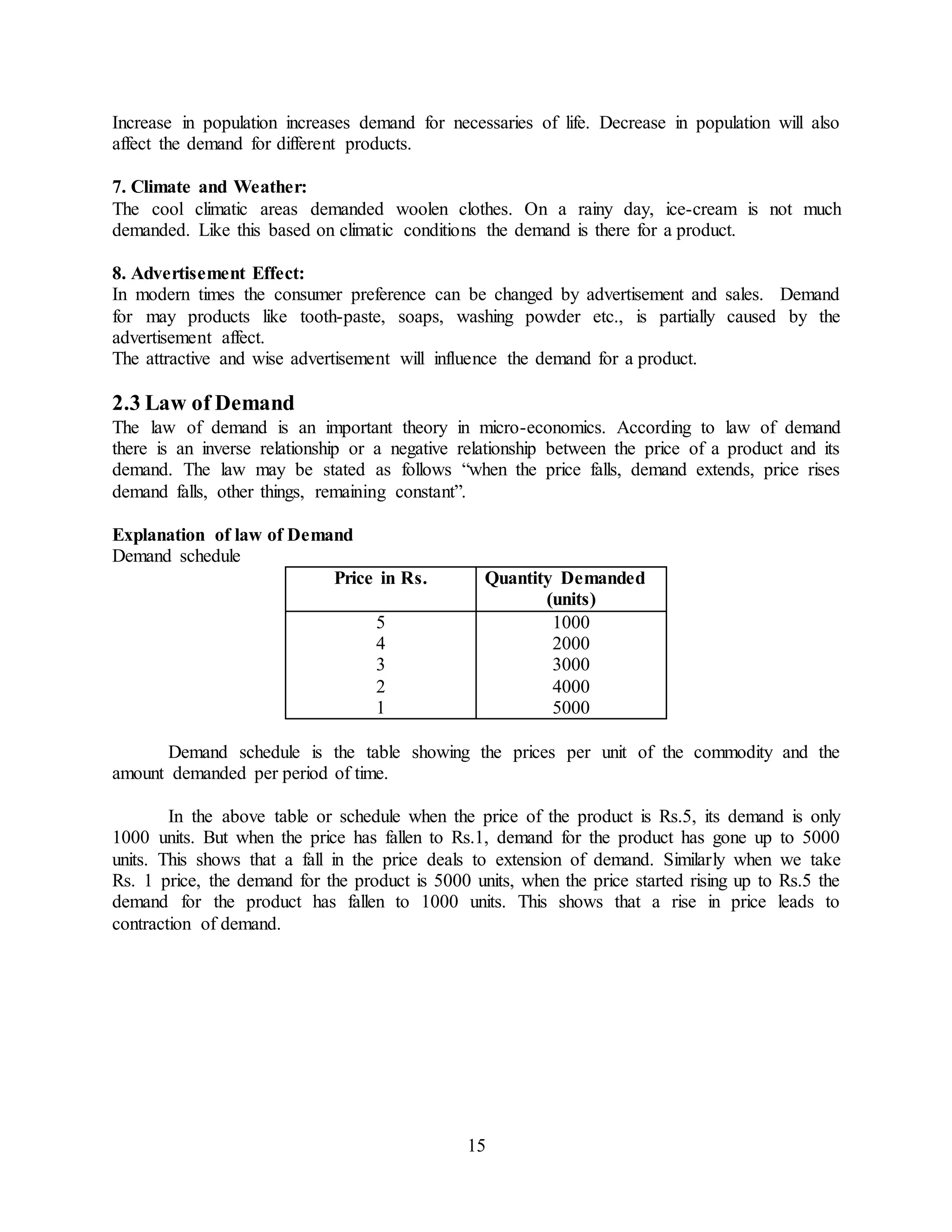 15
Increase in population increases demand for necessaries of life. Decrease in population will also
affect the demand for different products.
7. Climate and Weather:
The cool climatic areas demanded woolen clothes. On a rainy day, ice-cream is not much
demanded. Like this based on climatic conditions the demand is there for a product.
8. Advertisement Effect:
In modern times the consumer preference can be changed by advertisement and sales. Demand
for may products like tooth-paste, soaps, washing powder etc., is partially caused by the
advertisement affect.
The attractive and wise advertisement will influence the demand for a product.
2.3 Law of Demand
The law of demand is an important theory in micro-economics. According to law of demand
there is an inverse relationship or a negative relationship between the price of a product and its
demand. The law may be stated as follows “when the price falls, demand extends, price rises
demand falls, other things, remaining constant”.
Explanation of law of Demand
Demand schedule
Price in Rs. Quantity Demanded
(units)
5
4
3
2
1
1000
2000
3000
4000
5000
Demand schedule is the table showing the prices per unit of the commodity and the
amount demanded per period of time.
In the above table or schedule when the price of the product is Rs.5, its demand is only
1000 units. But when the price has fallen to Rs.1, demand for the product has gone up to 5000
units. This shows that a fall in the price deals to extension of demand. Similarly when we take
Rs. 1 price, the demand for the product is 5000 units, when the price started rising up to Rs.5 the
demand for the product has fallen to 1000 units. This shows that a rise in price leads to
contraction of demand.
 