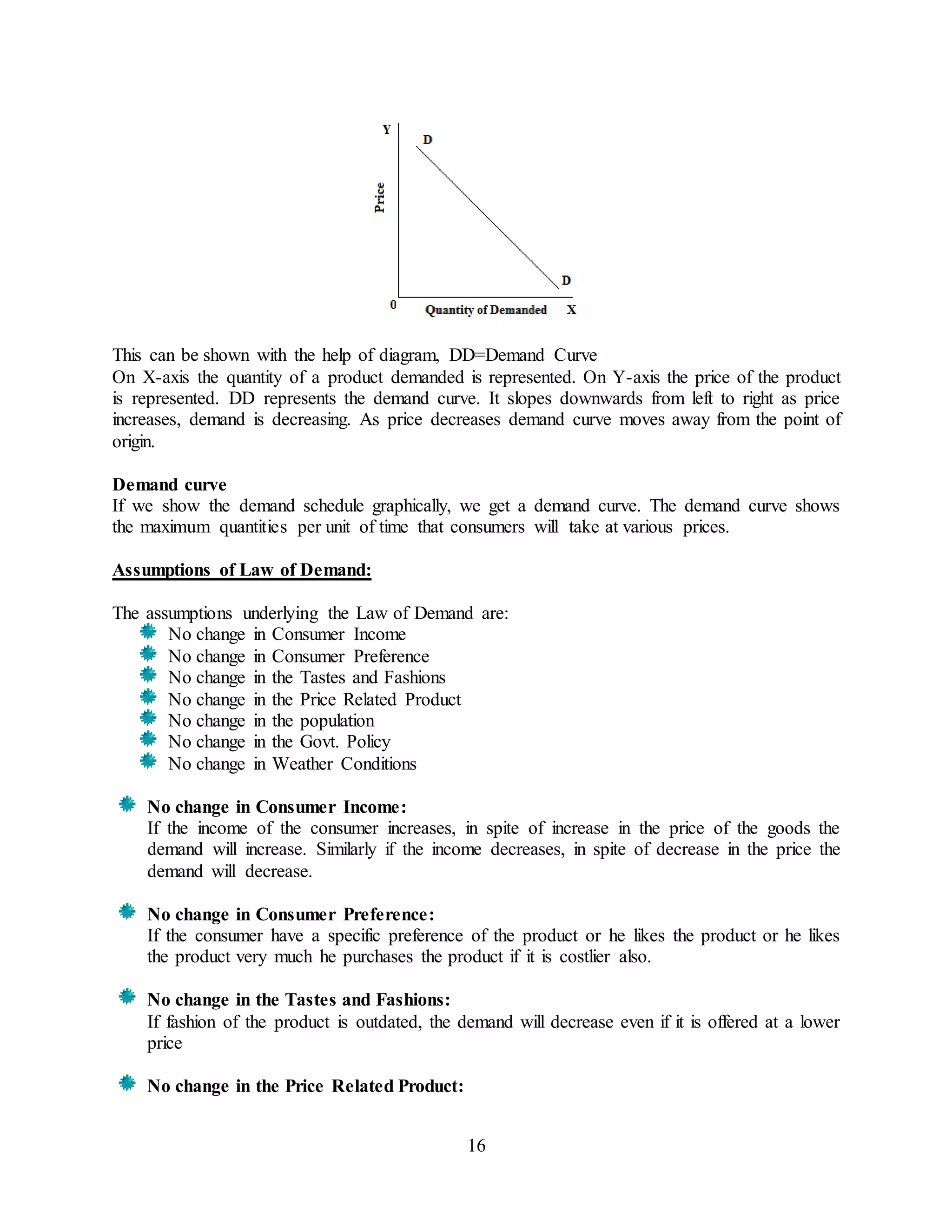 16
This can be shown with the help of diagram, DD=Demand Curve
On X-axis the quantity of a product demanded is represented. On Y-axis the price of the product
is represented. DD represents the demand curve. It slopes downwards from left to right as price
increases, demand is decreasing. As price decreases demand curve moves away from the point of
origin.
Demand curve
If we show the demand schedule graphically, we get a demand curve. The demand curve shows
the maximum quantities per unit of time that consumers will take at various prices.
Assumptions of Law of Demand:
The assumptions underlying the Law of Demand are:
No change in Consumer Income
No change in Consumer Preference
No change in the Tastes and Fashions
No change in the Price Related Product
No change in the population
No change in the Govt. Policy
No change in Weather Conditions
No change in Consumer Income:
If the income of the consumer increases, in spite of increase in the price of the goods the
demand will increase. Similarly if the income decreases, in spite of decrease in the price the
demand will decrease.
No change in Consumer Preference:
If the consumer have a specific preference of the product or he likes the product or he likes
the product very much he purchases the product if it is costlier also.
No change in the Tastes and Fashions:
If fashion of the product is outdated, the demand will decrease even if it is offered at a lower
price
No change in the Price Related Product:
 