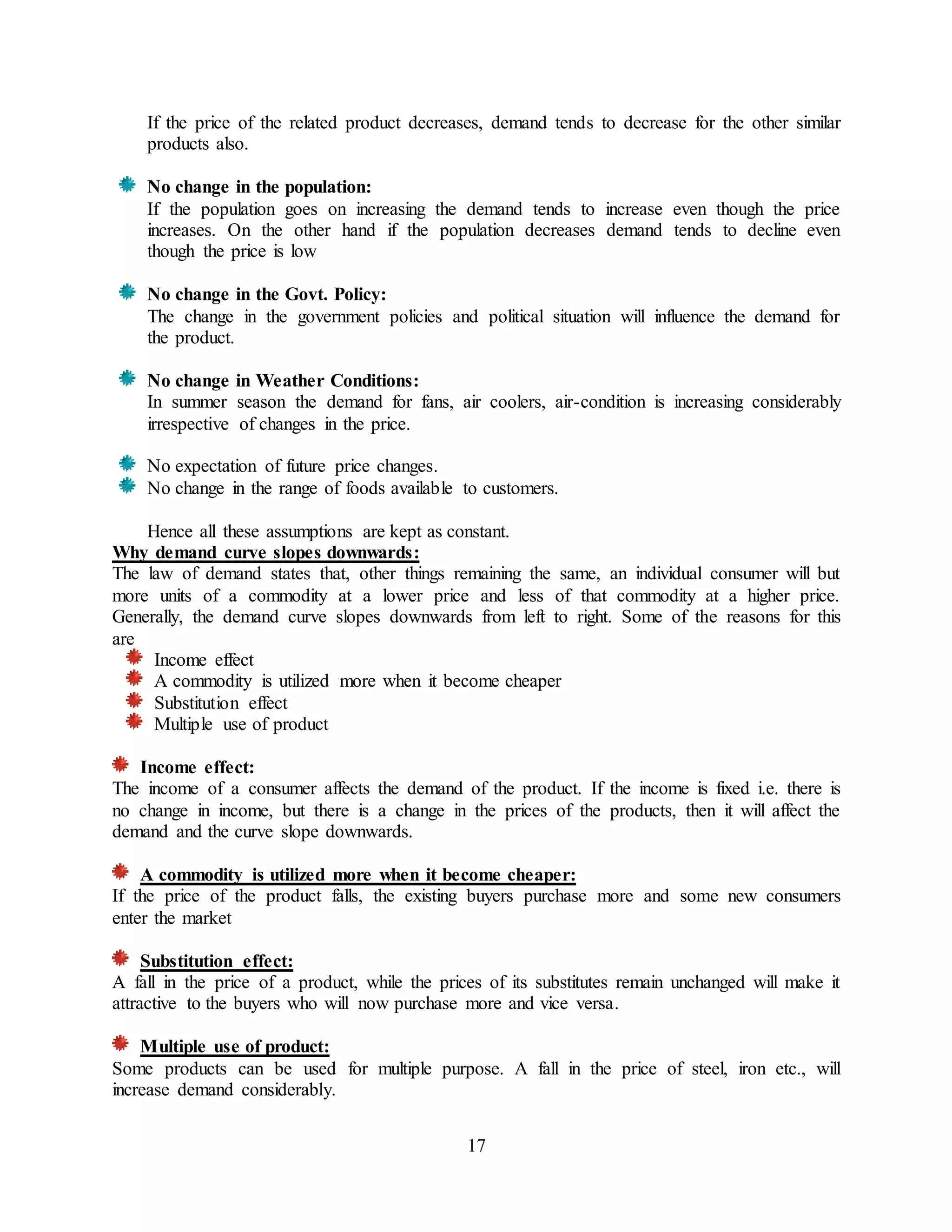 17
If the price of the related product decreases, demand tends to decrease for the other similar
products also.
No change in the population:
If the population goes on increasing the demand tends to increase even though the price
increases. On the other hand if the population decreases demand tends to decline even
though the price is low
No change in the Govt. Policy:
The change in the government policies and political situation will influence the demand for
the product.
No change in Weather Conditions:
In summer season the demand for fans, air coolers, air-condition is increasing considerably
irrespective of changes in the price.
No expectation of future price changes.
No change in the range of foods available to customers.
Hence all these assumptions are kept as constant.
Why demand curve slopes downwards:
The law of demand states that, other things remaining the same, an individual consumer will but
more units of a commodity at a lower price and less of that commodity at a higher price.
Generally, the demand curve slopes downwards from left to right. Some of the reasons for this
are
Income effect
A commodity is utilized more when it become cheaper
Substitution effect
Multiple use of product
Income effect:
The income of a consumer affects the demand of the product. If the income is fixed i.e. there is
no change in income, but there is a change in the prices of the products, then it will affect the
demand and the curve slope downwards.
A commodity is utilized more when it become cheaper:
If the price of the product falls, the existing buyers purchase more and some new consumers
enter the market
Substitution effect:
A fall in the price of a product, while the prices of its substitutes remain unchanged will make it
attractive to the buyers who will now purchase more and vice versa.
Multiple use of product:
Some products can be used for multiple purpose. A fall in the price of steel, iron etc., will
increase demand considerably.
 