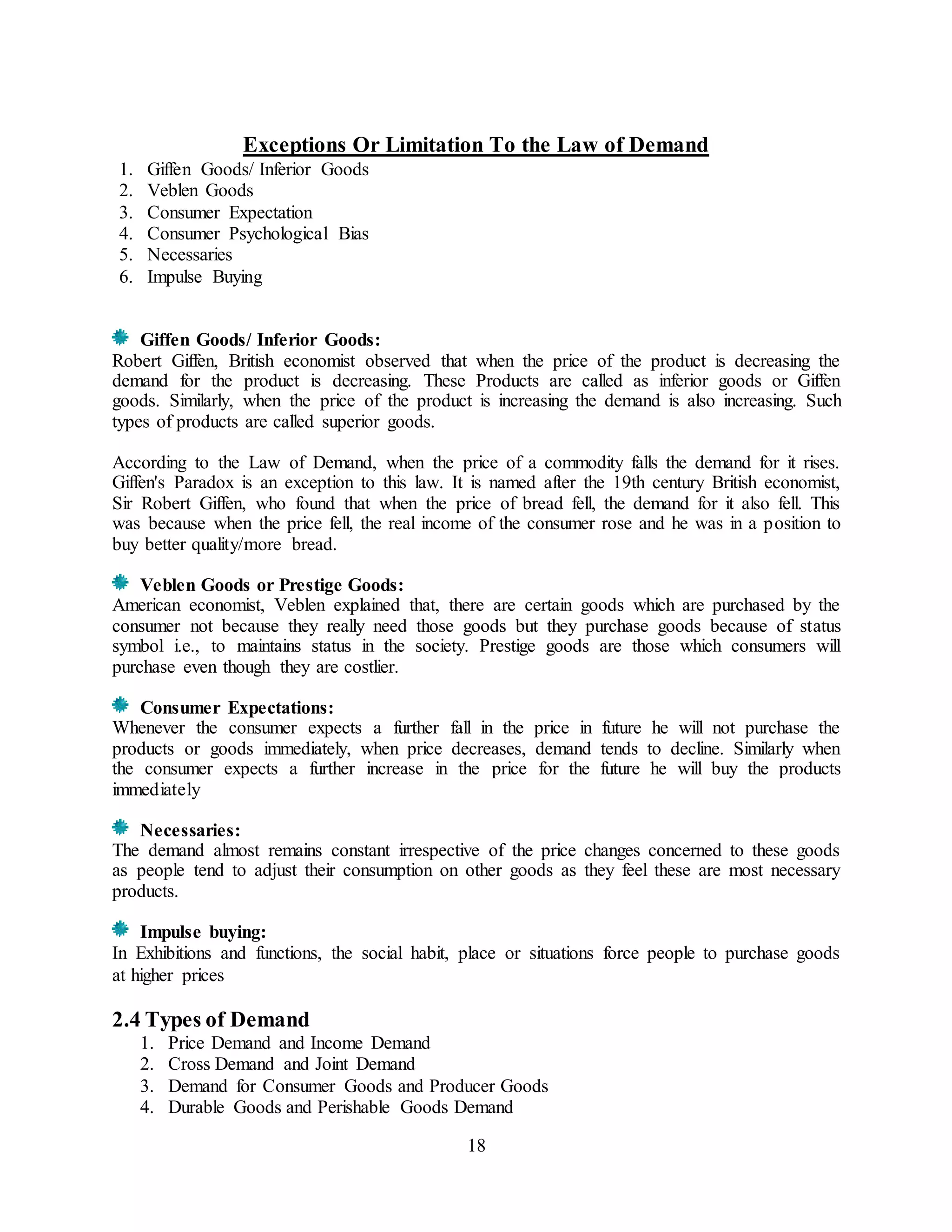 18
Exceptions Or Limitation To the Law of Demand
1. Giffen Goods/ Inferior Goods
2. Veblen Goods
3. Consumer Expectation
4. Consumer Psychological Bias
5. Necessaries
6. Impulse Buying
Giffen Goods/ Inferior Goods:
Robert Giffen, British economist observed that when the price of the product is decreasing the
demand for the product is decreasing. These Products are called as inferior goods or Giffen
goods. Similarly, when the price of the product is increasing the demand is also increasing. Such
types of products are called superior goods.
According to the Law of Demand, when the price of a commodity falls the demand for it rises.
Giffen's Paradox is an exception to this law. It is named after the 19th century British economist,
Sir Robert Giffen, who found that when the price of bread fell, the demand for it also fell. This
was because when the price fell, the real income of the consumer rose and he was in a position to
buy better quality/more bread.
Veblen Goods or Prestige Goods:
American economist, Veblen explained that, there are certain goods which are purchased by the
consumer not because they really need those goods but they purchase goods because of status
symbol i.e., to maintains status in the society. Prestige goods are those which consumers will
purchase even though they are costlier.
Consumer Expectations:
Whenever the consumer expects a further fall in the price in future he will not purchase the
products or goods immediately, when price decreases, demand tends to decline. Similarly when
the consumer expects a further increase in the price for the future he will buy the products
immediately
Necessaries:
The demand almost remains constant irrespective of the price changes concerned to these goods
as people tend to adjust their consumption on other goods as they feel these are most necessary
products.
Impulse buying:
In Exhibitions and functions, the social habit, place or situations force people to purchase goods
at higher prices
2.4 Types of Demand
1. Price Demand and Income Demand
2. Cross Demand and Joint Demand
3. Demand for Consumer Goods and Producer Goods
4. Durable Goods and Perishable Goods Demand
 