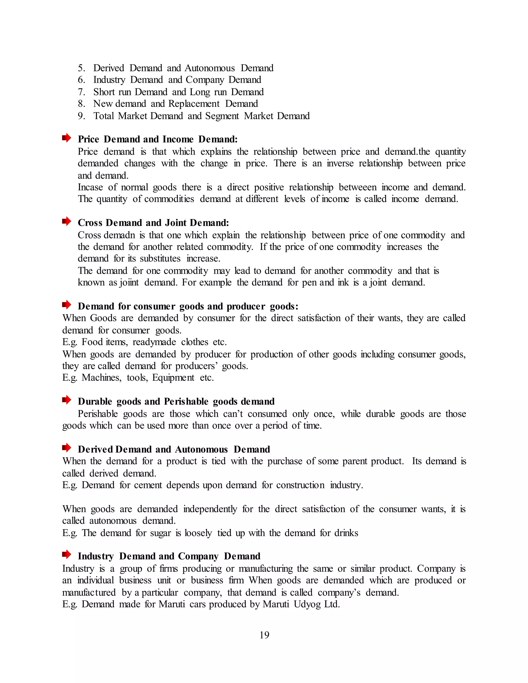19
5. Derived Demand and Autonomous Demand
6. Industry Demand and Company Demand
7. Short run Demand and Long run Demand
8. New demand and Replacement Demand
9. Total Market Demand and Segment Market Demand
Price Demand and Income Demand:
Price demand is that which explains the relationship between price and demand.the quantity
demanded changes with the change in price. There is an inverse relationship between price
and demand.
Incase of normal goods there is a direct positive relationship betweeen income and demand.
The quantity of commodities demand at different levels of income is called income demand.
Cross Demand and Joint Demand:
Cross demadn is that one which explain the relationship between price of one commodity and
the demand for another related commodity. If the price of one commodity increases the
demand for its substitutes increase.
The demand for one commodity may lead to demand for another commodity and that is
known as joiint demand. For example the demand for pen and ink is a joint demand.
Demand for consumer goods and producer goods:
When Goods are demanded by consumer for the direct satisfaction of their wants, they are called
demand for consumer goods.
E.g. Food items, readymade clothes etc.
When goods are demanded by producer for production of other goods including consumer goods,
they are called demand for producers’ goods.
E.g. Machines, tools, Equipment etc.
Durable goods and Perishable goods demand
Perishable goods are those which can’t consumed only once, while durable goods are those
goods which can be used more than once over a period of time.
Derived Demand and Autonomous Demand
When the demand for a product is tied with the purchase of some parent product. Its demand is
called derived demand.
E.g. Demand for cement depends upon demand for construction industry.
When goods are demanded independently for the direct satisfaction of the consumer wants, it is
called autonomous demand.
E.g. The demand for sugar is loosely tied up with the demand for drinks
Industry Demand and Company Demand
Industry is a group of firms producing or manufacturing the same or similar product. Company is
an individual business unit or business firm When goods are demanded which are produced or
manufactured by a particular company, that demand is called company’s demand.
E.g. Demand made for Maruti cars produced by Maruti Udyog Ltd.
 