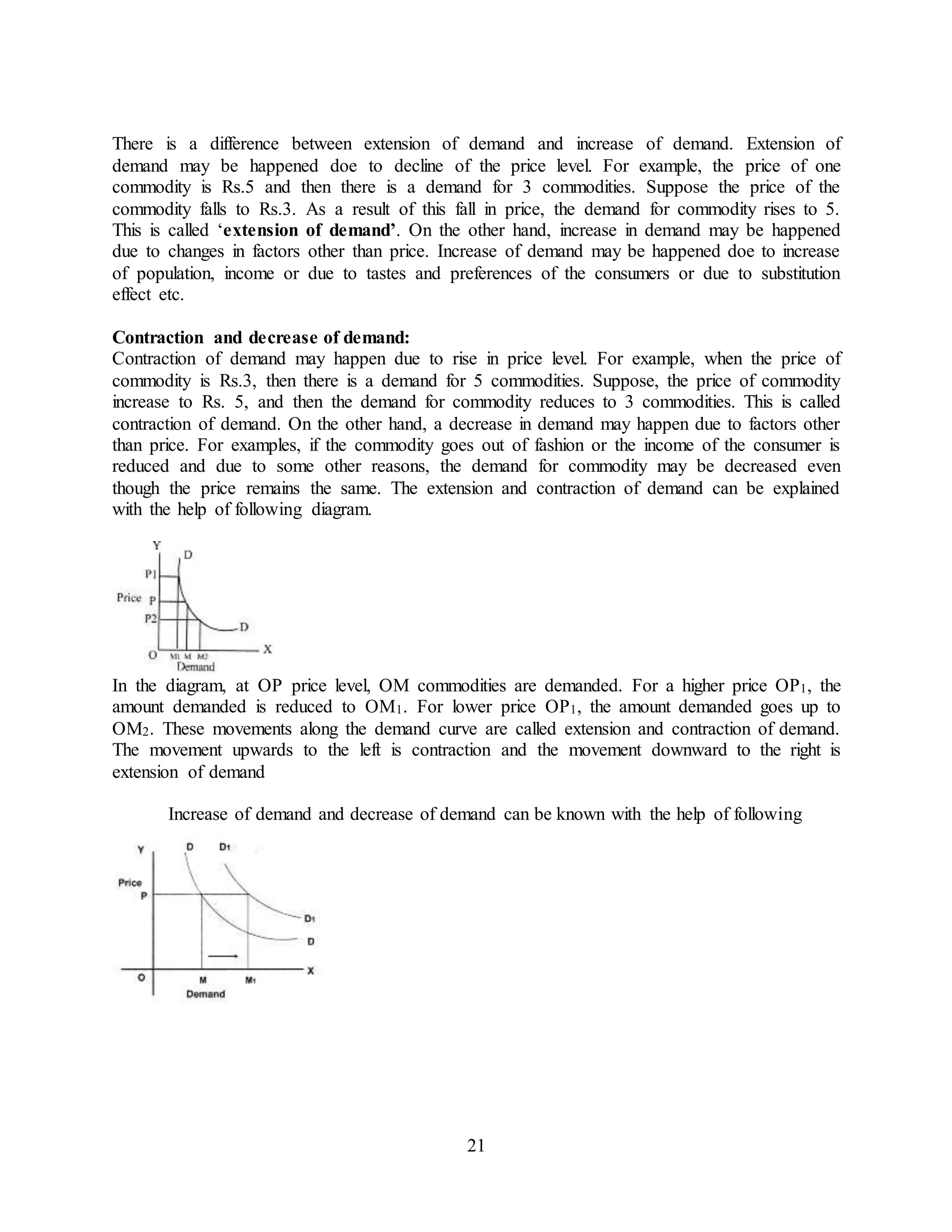 21
There is a difference between extension of demand and increase of demand. Extension of
demand may be happened doe to decline of the price level. For example, the price of one
commodity is Rs.5 and then there is a demand for 3 commodities. Suppose the price of the
commodity falls to Rs.3. As a result of this fall in price, the demand for commodity rises to 5.
This is called ‘extension of demand’. On the other hand, increase in demand may be happened
due to changes in factors other than price. Increase of demand may be happened doe to increase
of population, income or due to tastes and preferences of the consumers or due to substitution
effect etc.
Contraction and decrease of demand:
Contraction of demand may happen due to rise in price level. For example, when the price of
commodity is Rs.3, then there is a demand for 5 commodities. Suppose, the price of commodity
increase to Rs. 5, and then the demand for commodity reduces to 3 commodities. This is called
contraction of demand. On the other hand, a decrease in demand may happen due to factors other
than price. For examples, if the commodity goes out of fashion or the income of the consumer is
reduced and due to some other reasons, the demand for commodity may be decreased even
though the price remains the same. The extension and contraction of demand can be explained
with the help of following diagram.
In the diagram, at OP price level, OM commodities are demanded. For a higher price OP1, the
amount demanded is reduced to OM1. For lower price OP1, the amount demanded goes up to
OM2. These movements along the demand curve are called extension and contraction of demand.
The movement upwards to the left is contraction and the movement downward to the right is
extension of demand
Increase of demand and decrease of demand can be known with the help of following
 