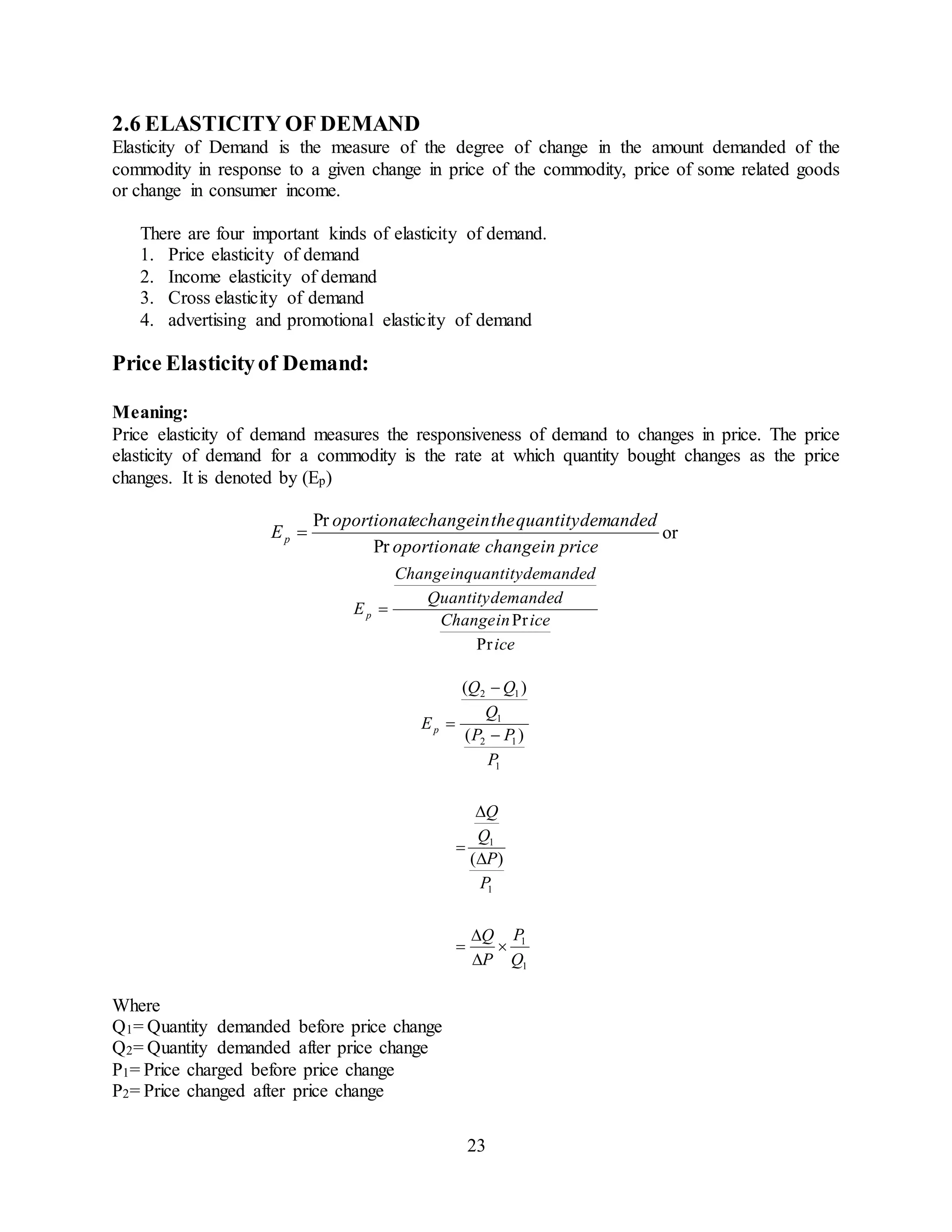 23
2.6 ELASTICITY OF DEMAND
Elasticity of Demand is the measure of the degree of change in the amount demanded of the
commodity in response to a given change in price of the commodity, price of some related goods
or change in consumer income.
There are four important kinds of elasticity of demand.
1. Price elasticity of demand
2. Income elasticity of demand
3. Cross elasticity of demand
4. advertising and promotional elasticity of demand
Price Elasticityof Demand:
Meaning:
Price elasticity of demand measures the responsiveness of demand to changes in price. The price
elasticity of demand for a commodity is the rate at which quantity bought changes as the price
changes. It is denoted by (Ep)
priceinchangeeoportionat
demandedquantitytheinechangeoportionat
Ep
Pr
Pr
 or
ice
iceinChange
demandedQuantity
demandedinquantityChange
Ep
Pr
Pr

1
1
1
1
1
12
1
12
)(
)(
)(
Q
P
P
Q
P
P
Q
Q
P
PP
Q
QQ
Ep










Where
Q1= Quantity demanded before price change
Q2= Quantity demanded after price change
P1= Price charged before price change
P2= Price changed after price change
 