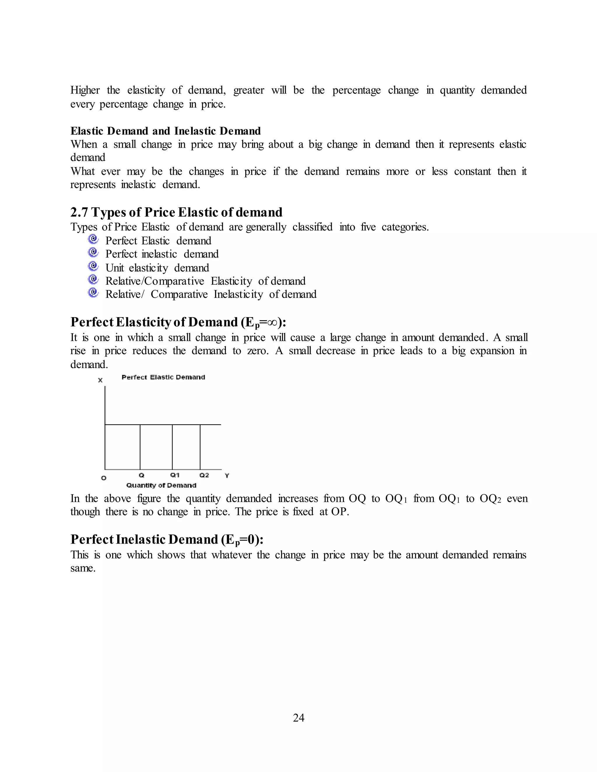 24
Higher the elasticity of demand, greater will be the percentage change in quantity demanded
every percentage change in price.
Elastic Demand and Inelastic Demand
When a small change in price may bring about a big change in demand then it represents elastic
demand
What ever may be the changes in price if the demand remains more or less constant then it
represents inelastic demand.
2.7 Types of Price Elastic of demand
Types of Price Elastic of demand are generally classified into five categories.
Perfect Elastic demand
Perfect inelastic demand
Unit elasticity demand
Relative/Comparative Elasticity of demand
Relative/ Comparative Inelasticity of demand
PerfectElasticityof Demand (Ep=∞):
It is one in which a small change in price will cause a large change in amount demanded. A small
rise in price reduces the demand to zero. A small decrease in price leads to a big expansion in
demand.
In the above figure the quantity demanded increases from OQ to OQ1 from OQ1 to OQ2 even
though there is no change in price. The price is fixed at OP.
PerfectInelastic Demand (Ep=0):
This is one which shows that whatever the change in price may be the amount demanded remains
same.
 