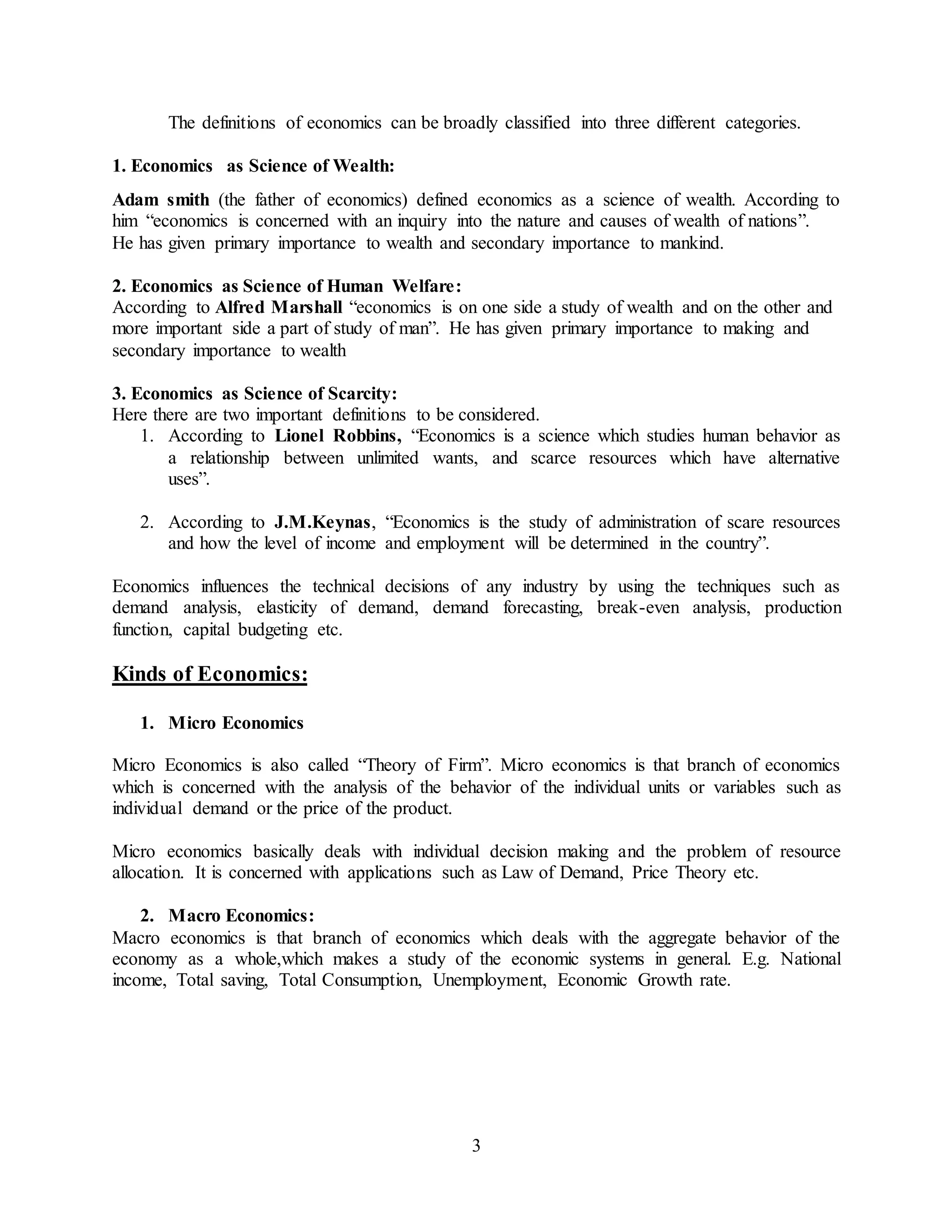 3
The definitions of economics can be broadly classified into three different categories.
1. Economics as Science of Wealth:
Adam smith (the father of economics) defined economics as a science of wealth. According to
him “economics is concerned with an inquiry into the nature and causes of wealth of nations”.
He has given primary importance to wealth and secondary importance to mankind.
2. Economics as Science of Human Welfare:
According to Alfred Marshall “economics is on one side a study of wealth and on the other and
more important side a part of study of man”. He has given primary importance to making and
secondary importance to wealth
3. Economics as Science of Scarcity:
Here there are two important definitions to be considered.
1. According to Lionel Robbins, “Economics is a science which studies human behavior as
a relationship between unlimited wants, and scarce resources which have alternative
uses”.
2. According to J.M.Keynas, “Economics is the study of administration of scare resources
and how the level of income and employment will be determined in the country”.
Economics influences the technical decisions of any industry by using the techniques such as
demand analysis, elasticity of demand, demand forecasting, break-even analysis, production
function, capital budgeting etc.
Kinds of Economics:
1. Micro Economics
Micro Economics is also called “Theory of Firm”. Micro economics is that branch of economics
which is concerned with the analysis of the behavior of the individual units or variables such as
individual demand or the price of the product.
Micro economics basically deals with individual decision making and the problem of resource
allocation. It is concerned with applications such as Law of Demand, Price Theory etc.
2. Macro Economics:
Macro economics is that branch of economics which deals with the aggregate behavior of the
economy as a whole,which makes a study of the economic systems in general. E.g. National
income, Total saving, Total Consumption, Unemployment, Economic Growth rate.
 