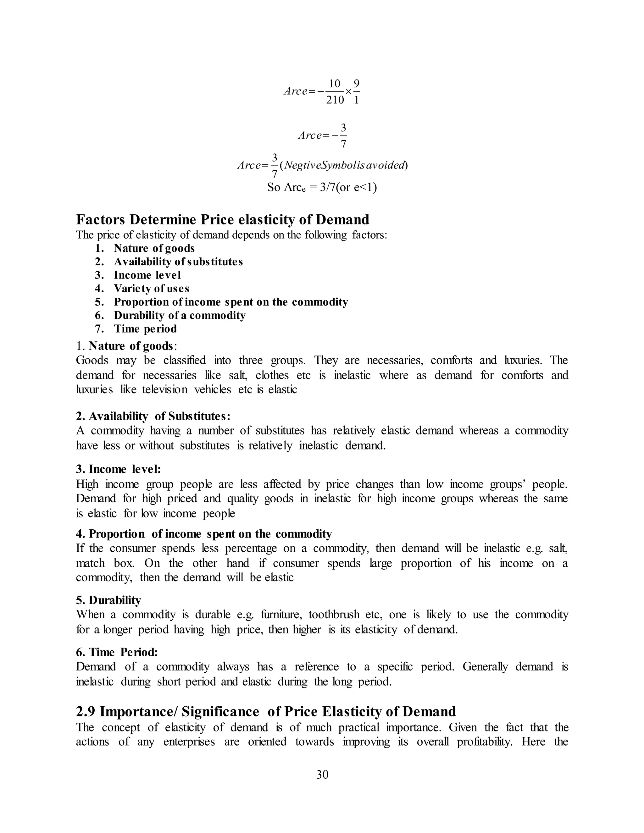 30
1
9
210
10
eArc
7
3
eArc
)(
7
3
avoidedisSymbolNegtiveeArc 
So Arce = 3/7(or e<1)
Factors Determine Price elasticity of Demand
The price of elasticity of demand depends on the following factors:
1. Nature of goods
2. Availability of substitutes
3. Income level
4. Variety of uses
5. Proportion of income spent on the commodity
6. Durability of a commodity
7. Time period
1. Nature of goods:
Goods may be classified into three groups. They are necessaries, comforts and luxuries. The
demand for necessaries like salt, clothes etc is inelastic where as demand for comforts and
luxuries like television vehicles etc is elastic
2. Availability of Substitutes:
A commodity having a number of substitutes has relatively elastic demand whereas a commodity
have less or without substitutes is relatively inelastic demand.
3. Income level:
High income group people are less affected by price changes than low income groups’ people.
Demand for high priced and quality goods in inelastic for high income groups whereas the same
is elastic for low income people
4. Proportion of income spent on the commodity
If the consumer spends less percentage on a commodity, then demand will be inelastic e.g. salt,
match box. On the other hand if consumer spends large proportion of his income on a
commodity, then the demand will be elastic
5. Durability
When a commodity is durable e.g. furniture, toothbrush etc, one is likely to use the commodity
for a longer period having high price, then higher is its elasticity of demand.
6. Time Period:
Demand of a commodity always has a reference to a specific period. Generally demand is
inelastic during short period and elastic during the long period.
2.9 Importance/ Significance of Price Elasticity of Demand
The concept of elasticity of demand is of much practical importance. Given the fact that the
actions of any enterprises are oriented towards improving its overall profitability. Here the
 