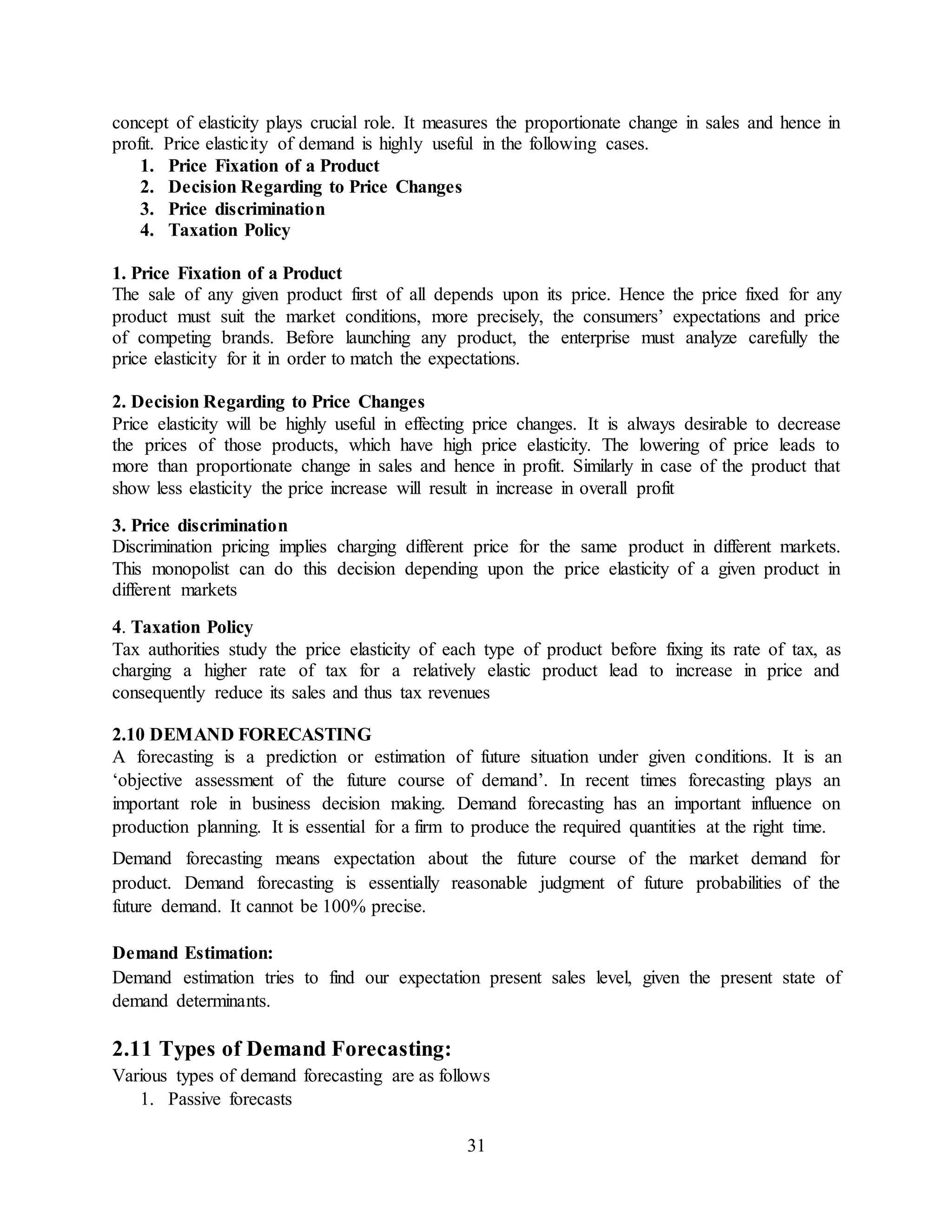 31
concept of elasticity plays crucial role. It measures the proportionate change in sales and hence in
profit. Price elasticity of demand is highly useful in the following cases.
1. Price Fixation of a Product
2. Decision Regarding to Price Changes
3. Price discrimination
4. Taxation Policy
1. Price Fixation of a Product
The sale of any given product first of all depends upon its price. Hence the price fixed for any
product must suit the market conditions, more precisely, the consumers’ expectations and price
of competing brands. Before launching any product, the enterprise must analyze carefully the
price elasticity for it in order to match the expectations.
2. Decision Regarding to Price Changes
Price elasticity will be highly useful in effecting price changes. It is always desirable to decrease
the prices of those products, which have high price elasticity. The lowering of price leads to
more than proportionate change in sales and hence in profit. Similarly in case of the product that
show less elasticity the price increase will result in increase in overall profit
3. Price discrimination
Discrimination pricing implies charging different price for the same product in different markets.
This monopolist can do this decision depending upon the price elasticity of a given product in
different markets
4. Taxation Policy
Tax authorities study the price elasticity of each type of product before fixing its rate of tax, as
charging a higher rate of tax for a relatively elastic product lead to increase in price and
consequently reduce its sales and thus tax revenues
2.10 DEMAND FORECASTING
A forecasting is a prediction or estimation of future situation under given conditions. It is an
‘objective assessment of the future course of demand’. In recent times forecasting plays an
important role in business decision making. Demand forecasting has an important influence on
production planning. It is essential for a firm to produce the required quantities at the right time.
Demand forecasting means expectation about the future course of the market demand for
product. Demand forecasting is essentially reasonable judgment of future probabilities of the
future demand. It cannot be 100% precise.
Demand Estimation:
Demand estimation tries to find our expectation present sales level, given the present state of
demand determinants.
2.11 Types of Demand Forecasting:
Various types of demand forecasting are as follows
1. Passive forecasts
 