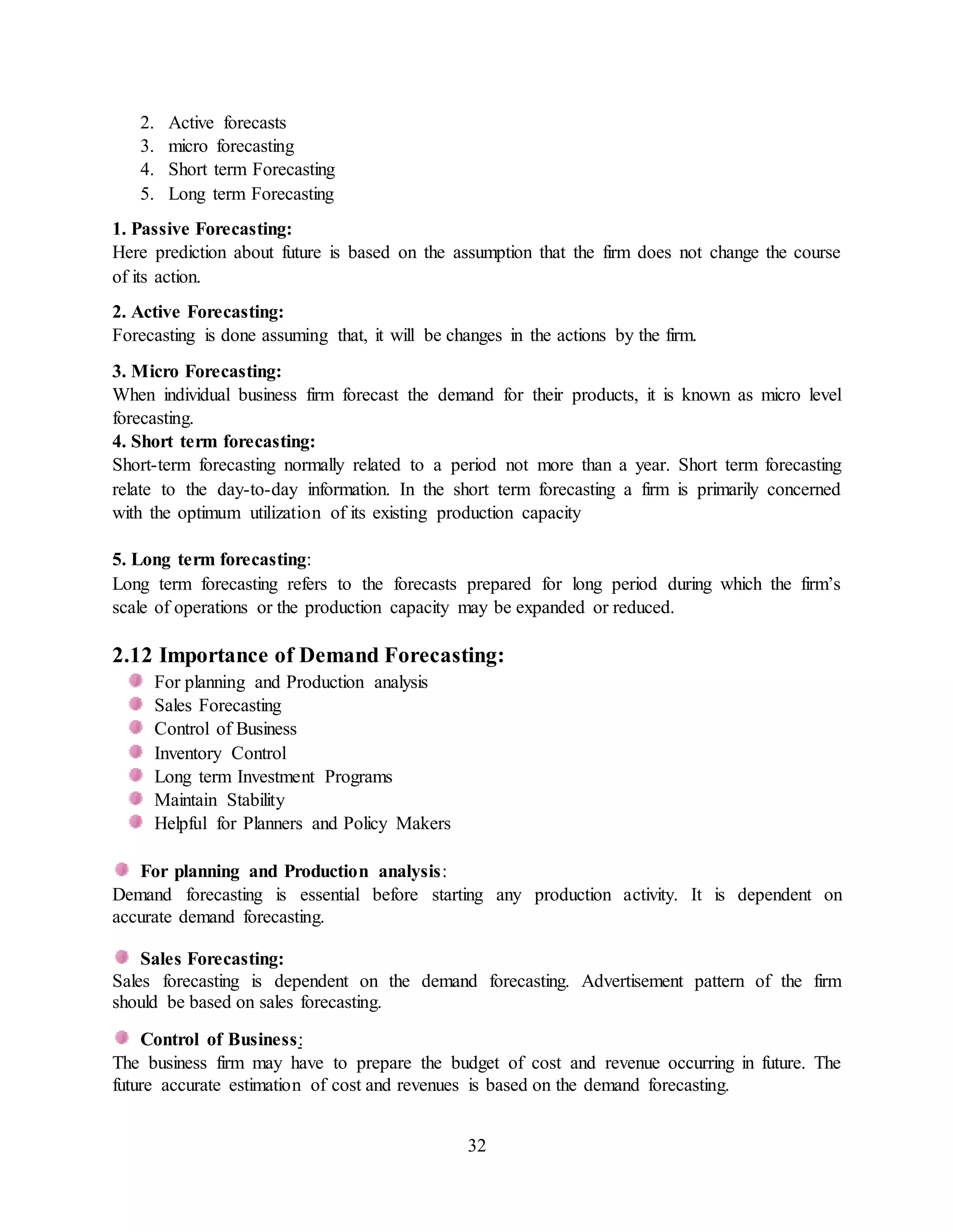 32
2. Active forecasts
3. micro forecasting
4. Short term Forecasting
5. Long term Forecasting
1. Passive Forecasting:
Here prediction about future is based on the assumption that the firm does not change the course
of its action.
2. Active Forecasting:
Forecasting is done assuming that, it will be changes in the actions by the firm.
3. Micro Forecasting:
When individual business firm forecast the demand for their products, it is known as micro level
forecasting.
4. Short term forecasting:
Short-term forecasting normally related to a period not more than a year. Short term forecasting
relate to the day-to-day information. In the short term forecasting a firm is primarily concerned
with the optimum utilization of its existing production capacity
5. Long term forecasting:
Long term forecasting refers to the forecasts prepared for long period during which the firm’s
scale of operations or the production capacity may be expanded or reduced.
2.12 Importance of Demand Forecasting:
For planning and Production analysis
Sales Forecasting
Control of Business
Inventory Control
Long term Investment Programs
Maintain Stability
Helpful for Planners and Policy Makers
For planning and Production analysis:
Demand forecasting is essential before starting any production activity. It is dependent on
accurate demand forecasting.
Sales Forecasting:
Sales forecasting is dependent on the demand forecasting. Advertisement pattern of the firm
should be based on sales forecasting.
Control of Business:
The business firm may have to prepare the budget of cost and revenue occurring in future. The
future accurate estimation of cost and revenues is based on the demand forecasting.
 