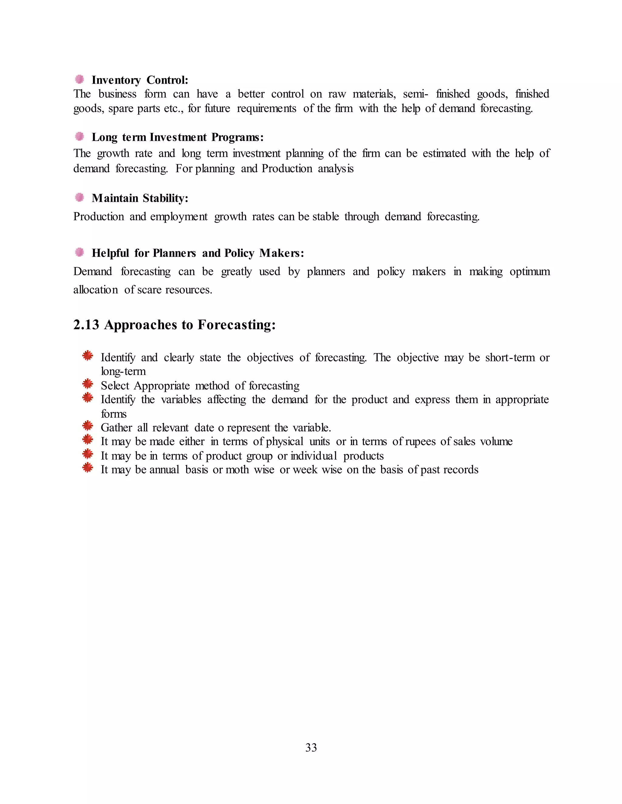 33
Inventory Control:
The business form can have a better control on raw materials, semi- finished goods, finished
goods, spare parts etc., for future requirements of the firm with the help of demand forecasting.
Long term Investment Programs:
The growth rate and long term investment planning of the firm can be estimated with the help of
demand forecasting. For planning and Production analysis
Maintain Stability:
Production and employment growth rates can be stable through demand forecasting.
Helpful for Planners and Policy Makers:
Demand forecasting can be greatly used by planners and policy makers in making optimum
allocation of scare resources.
2.13 Approaches to Forecasting:
Identify and clearly state the objectives of forecasting. The objective may be short-term or
long-term
Select Appropriate method of forecasting
Identify the variables affecting the demand for the product and express them in appropriate
forms
Gather all relevant date o represent the variable.
It may be made either in terms of physical units or in terms of rupees of sales volume
It may be in terms of product group or individual products
It may be annual basis or moth wise or week wise on the basis of past records
 