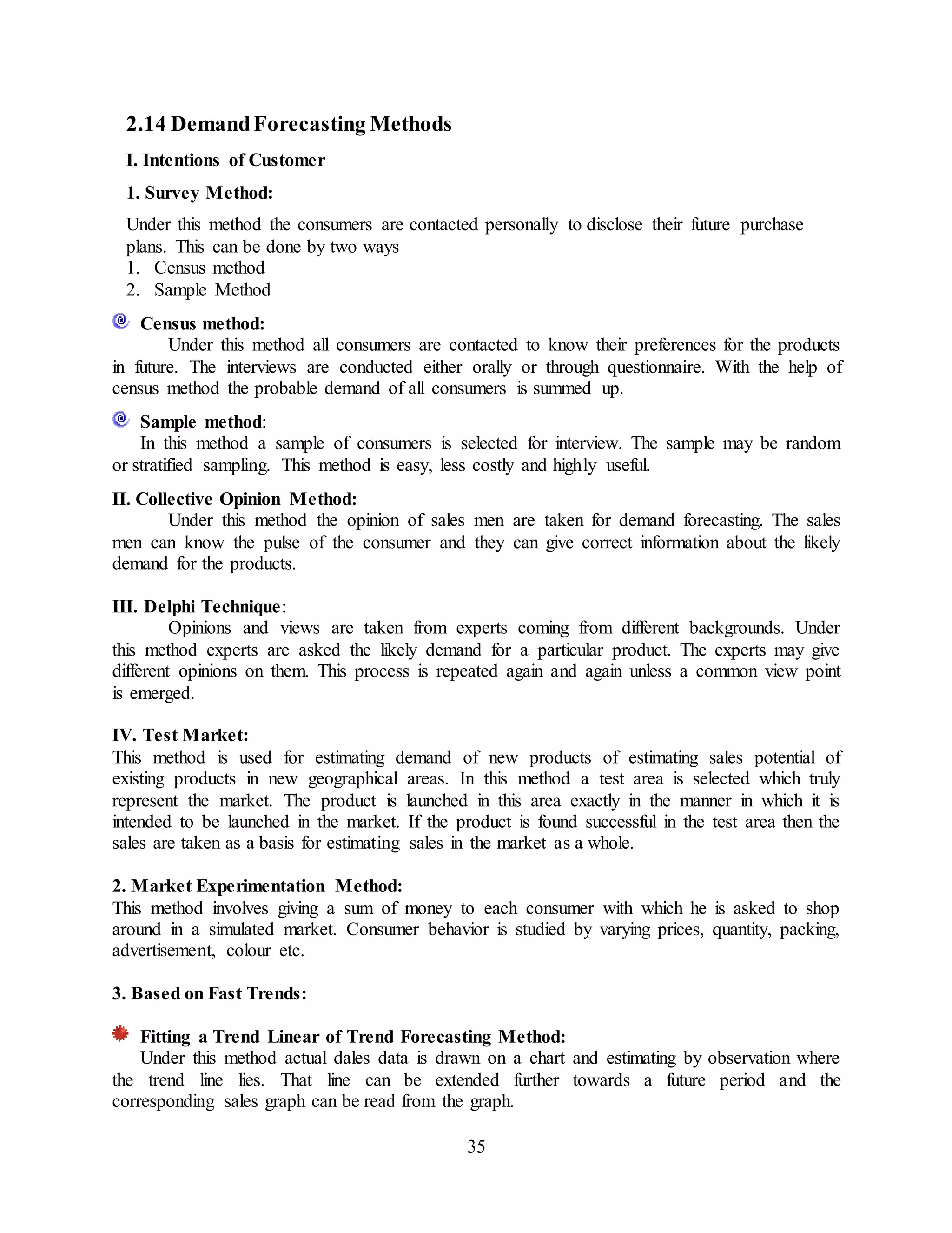 35
2.14 DemandForecasting Methods
I. Intentions of Customer
1. Survey Method:
Under this method the consumers are contacted personally to disclose their future purchase
plans. This can be done by two ways
1. Census method
2. Sample Method
Census method:
Under this method all consumers are contacted to know their preferences for the products
in future. The interviews are conducted either orally or through questionnaire. With the help of
census method the probable demand of all consumers is summed up.
Sample method:
In this method a sample of consumers is selected for interview. The sample may be random
or stratified sampling. This method is easy, less costly and highly useful.
II. Collective Opinion Method:
Under this method the opinion of sales men are taken for demand forecasting. The sales
men can know the pulse of the consumer and they can give correct information about the likely
demand for the products.
III. Delphi Technique:
Opinions and views are taken from experts coming from different backgrounds. Under
this method experts are asked the likely demand for a particular product. The experts may give
different opinions on them. This process is repeated again and again unless a common view point
is emerged.
IV. Test Market:
This method is used for estimating demand of new products of estimating sales potential of
existing products in new geographical areas. In this method a test area is selected which truly
represent the market. The product is launched in this area exactly in the manner in which it is
intended to be launched in the market. If the product is found successful in the test area then the
sales are taken as a basis for estimating sales in the market as a whole.
2. Market Experimentation Method:
This method involves giving a sum of money to each consumer with which he is asked to shop
around in a simulated market. Consumer behavior is studied by varying prices, quantity, packing,
advertisement, colour etc.
3. Based on Fast Trends:
Fitting a Trend Linear of Trend Forecasting Method:
Under this method actual dales data is drawn on a chart and estimating by observation where
the trend line lies. That line can be extended further towards a future period and the
corresponding sales graph can be read from the graph.
 