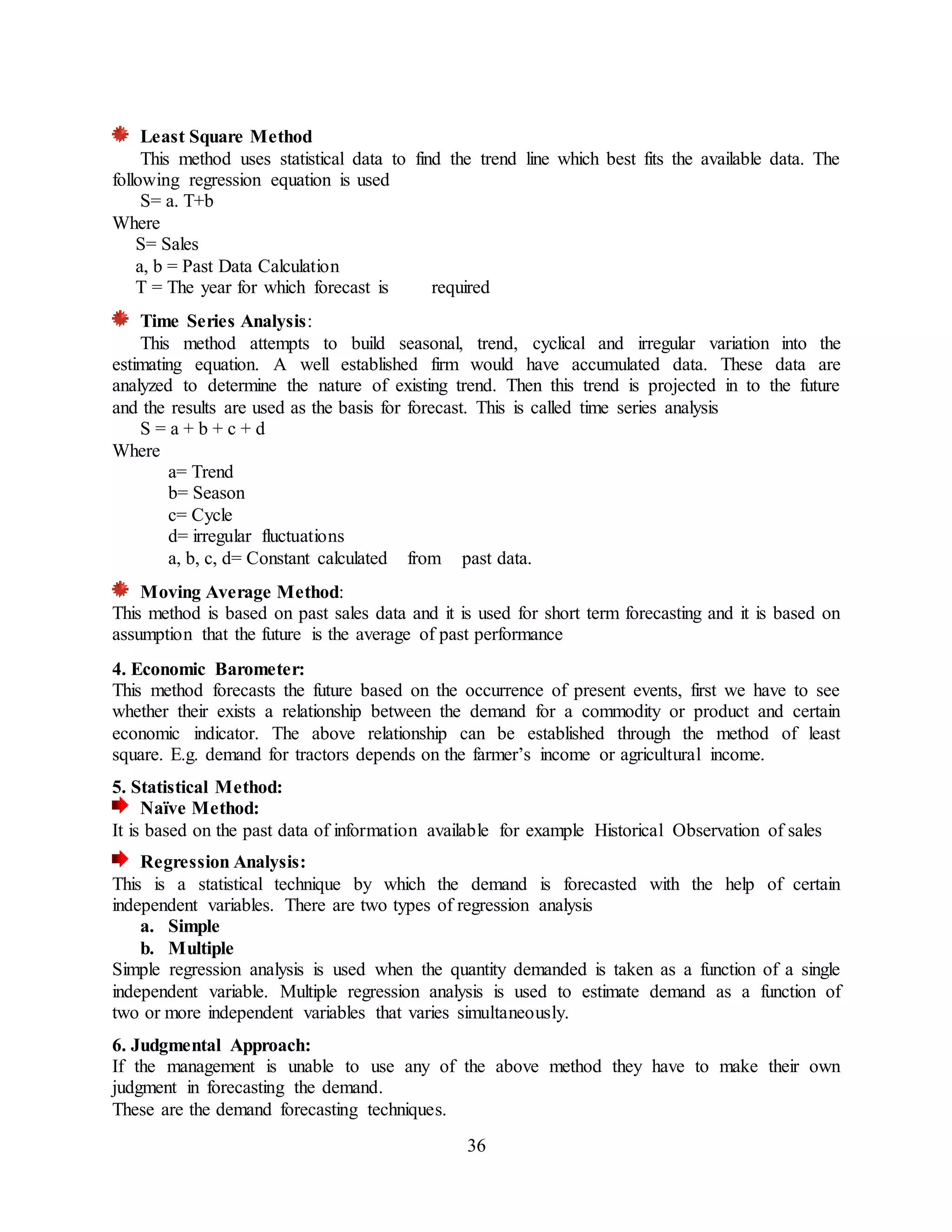 36
Least Square Method
This method uses statistical data to find the trend line which best fits the available data. The
following regression equation is used
S= a. T+b
Where
S= Sales
a, b = Past Data Calculation
T = The year for which forecast is required
Time Series Analysis:
This method attempts to build seasonal, trend, cyclical and irregular variation into the
estimating equation. A well established firm would have accumulated data. These data are
analyzed to determine the nature of existing trend. Then this trend is projected in to the future
and the results are used as the basis for forecast. This is called time series analysis
S = a + b + c + d
Where
a= Trend
b= Season
c= Cycle
d= irregular fluctuations
a, b, c, d= Constant calculated from past data.
Moving Average Method:
This method is based on past sales data and it is used for short term forecasting and it is based on
assumption that the future is the average of past performance
4. Economic Barometer:
This method forecasts the future based on the occurrence of present events, first we have to see
whether their exists a relationship between the demand for a commodity or product and certain
economic indicator. The above relationship can be established through the method of least
square. E.g. demand for tractors depends on the farmer’s income or agricultural income.
5. Statistical Method:
Naïve Method:
It is based on the past data of information available for example Historical Observation of sales
Regression Analysis:
This is a statistical technique by which the demand is forecasted with the help of certain
independent variables. There are two types of regression analysis
a. Simple
b. Multiple
Simple regression analysis is used when the quantity demanded is taken as a function of a single
independent variable. Multiple regression analysis is used to estimate demand as a function of
two or more independent variables that varies simultaneously.
6. Judgmental Approach:
If the management is unable to use any of the above method they have to make their own
judgment in forecasting the demand.
These are the demand forecasting techniques.
 