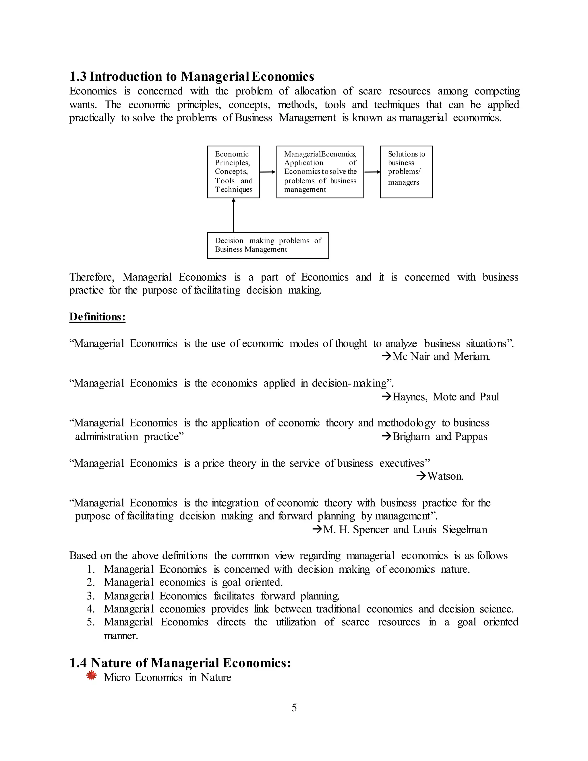 5
1.3 Introduction to ManagerialEconomics
Economics is concerned with the problem of allocation of scare resources among competing
wants. The economic principles, concepts, methods, tools and techniques that can be applied
practically to solve the problems of Business Management is known as managerial economics.
Therefore, Managerial Economics is a part of Economics and it is concerned with business
practice for the purpose of facilitating decision making.
Definitions:
“Managerial Economics is the use of economic modes of thought to analyze business situations”.
Mc Nair and Meriam.
“Managerial Economics is the economics applied in decision-making”.
Haynes, Mote and Paul
“Managerial Economics is the application of economic theory and methodology to business
administration practice” Brigham and Pappas
“Managerial Economics is a price theory in the service of business executives”
Watson.
“Managerial Economics is the integration of economic theory with business practice for the
purpose of facilitating decision making and forward planning by management”.
M. H. Spencer and Louis Siegelman
Based on the above definitions the common view regarding managerial economics is as follows
1. Managerial Economics is concerned with decision making of economics nature.
2. Managerial economics is goal oriented.
3. Managerial Economics facilitates forward planning.
4. Managerial economics provides link between traditional economics and decision science.
5. Managerial Economics directs the utilization of scarce resources in a goal oriented
manner.
1.4 Nature of Managerial Economics:
Micro Economics in Nature
Economic
Principles,
Concepts,
Tools and
Techniques
ManagerialEconomics,
Application of
Economics tosolve the
problems of business
management
Solutions to
business
problems/
managers
Decision making problems of
Business Management
 