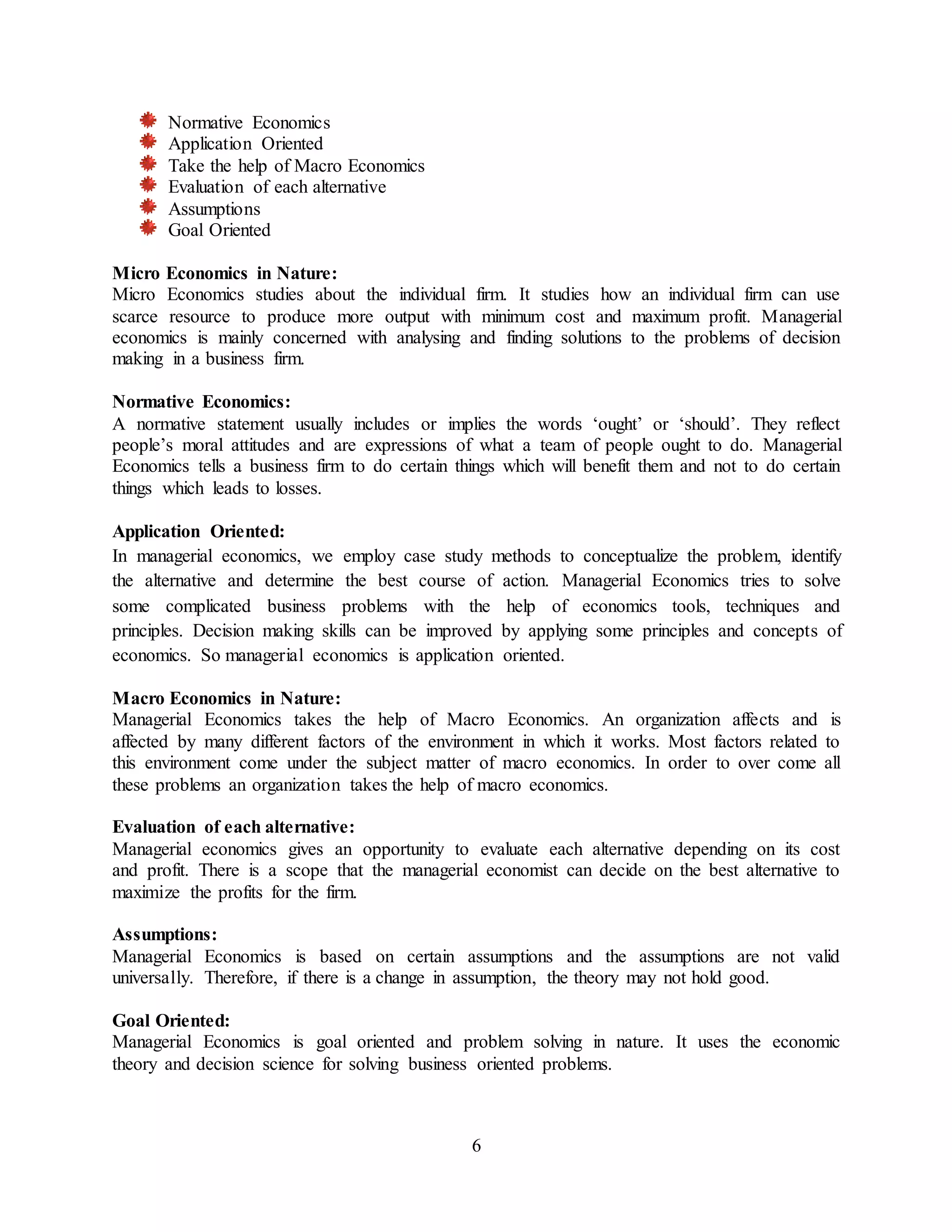 6
Normative Economics
Application Oriented
Take the help of Macro Economics
Evaluation of each alternative
Assumptions
Goal Oriented
Micro Economics in Nature:
Micro Economics studies about the individual firm. It studies how an individual firm can use
scarce resource to produce more output with minimum cost and maximum profit. Managerial
economics is mainly concerned with analysing and finding solutions to the problems of decision
making in a business firm.
Normative Economics:
A normative statement usually includes or implies the words ‘ought’ or ‘should’. They reflect
people’s moral attitudes and are expressions of what a team of people ought to do. Managerial
Economics tells a business firm to do certain things which will benefit them and not to do certain
things which leads to losses.
Application Oriented:
In managerial economics, we employ case study methods to conceptualize the problem, identify
the alternative and determine the best course of action. Managerial Economics tries to solve
some complicated business problems with the help of economics tools, techniques and
principles. Decision making skills can be improved by applying some principles and concepts of
economics. So managerial economics is application oriented.
Macro Economics in Nature:
Managerial Economics takes the help of Macro Economics. An organization affects and is
affected by many different factors of the environment in which it works. Most factors related to
this environment come under the subject matter of macro economics. In order to over come all
these problems an organization takes the help of macro economics.
Evaluation of each alternative:
Managerial economics gives an opportunity to evaluate each alternative depending on its cost
and profit. There is a scope that the managerial economist can decide on the best alternative to
maximize the profits for the firm.
Assumptions:
Managerial Economics is based on certain assumptions and the assumptions are not valid
universally. Therefore, if there is a change in assumption, the theory may not hold good.
Goal Oriented:
Managerial Economics is goal oriented and problem solving in nature. It uses the economic
theory and decision science for solving business oriented problems.
 