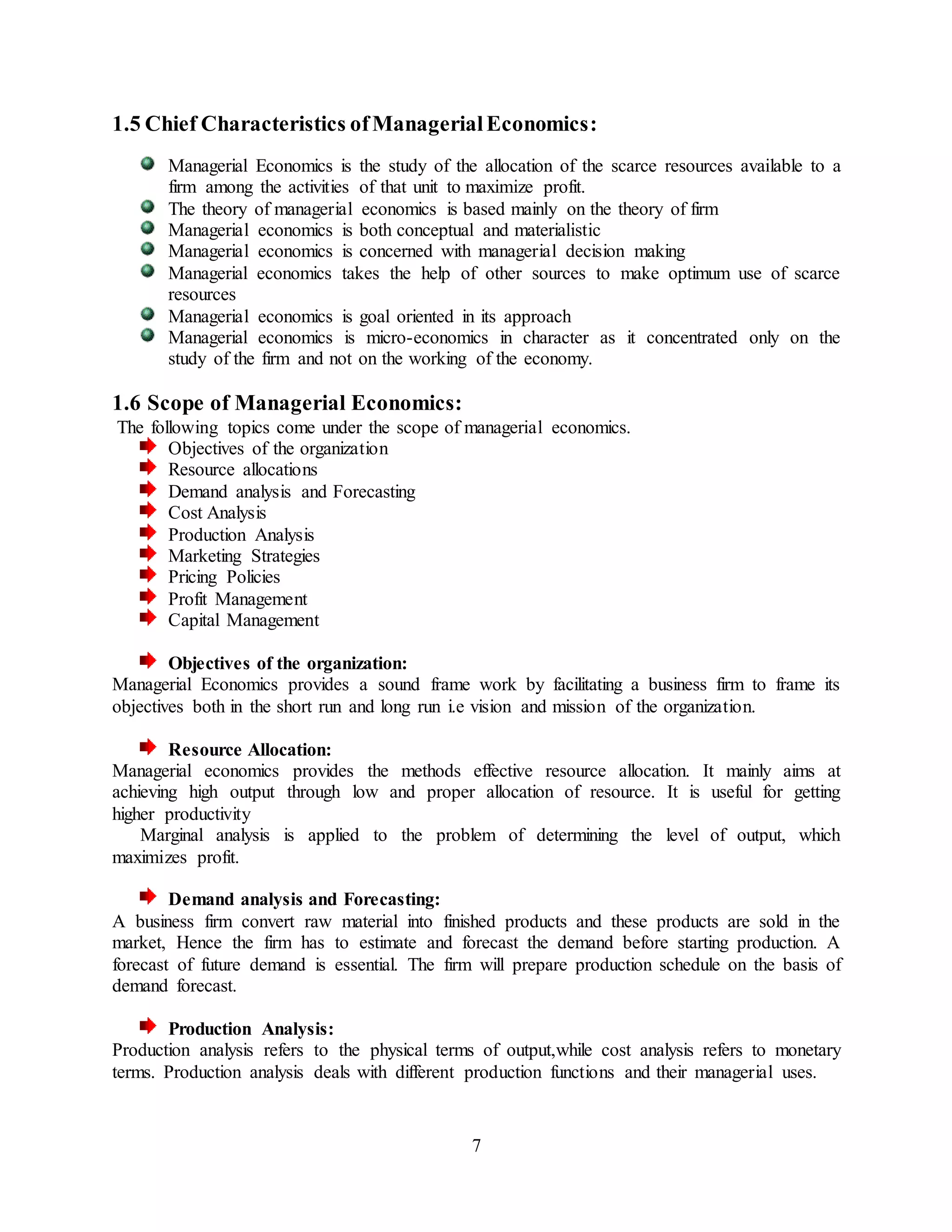 7
1.5 Chief Characteristics ofManagerialEconomics:
Managerial Economics is the study of the allocation of the scarce resources available to a
firm among the activities of that unit to maximize profit.
The theory of managerial economics is based mainly on the theory of firm
Managerial economics is both conceptual and materialistic
Managerial economics is concerned with managerial decision making
Managerial economics takes the help of other sources to make optimum use of scarce
resources
Managerial economics is goal oriented in its approach
Managerial economics is micro-economics in character as it concentrated only on the
study of the firm and not on the working of the economy.
1.6 Scope of Managerial Economics:
The following topics come under the scope of managerial economics.
Objectives of the organization
Resource allocations
Demand analysis and Forecasting
Cost Analysis
Production Analysis
Marketing Strategies
Pricing Policies
Profit Management
Capital Management
Objectives of the organization:
Managerial Economics provides a sound frame work by facilitating a business firm to frame its
objectives both in the short run and long run i.e vision and mission of the organization.
Resource Allocation:
Managerial economics provides the methods effective resource allocation. It mainly aims at
achieving high output through low and proper allocation of resource. It is useful for getting
higher productivity
Marginal analysis is applied to the problem of determining the level of output, which
maximizes profit.
Demand analysis and Forecasting:
A business firm convert raw material into finished products and these products are sold in the
market, Hence the firm has to estimate and forecast the demand before starting production. A
forecast of future demand is essential. The firm will prepare production schedule on the basis of
demand forecast.
Production Analysis:
Production analysis refers to the physical terms of output,while cost analysis refers to monetary
terms. Production analysis deals with different production functions and their managerial uses.
 