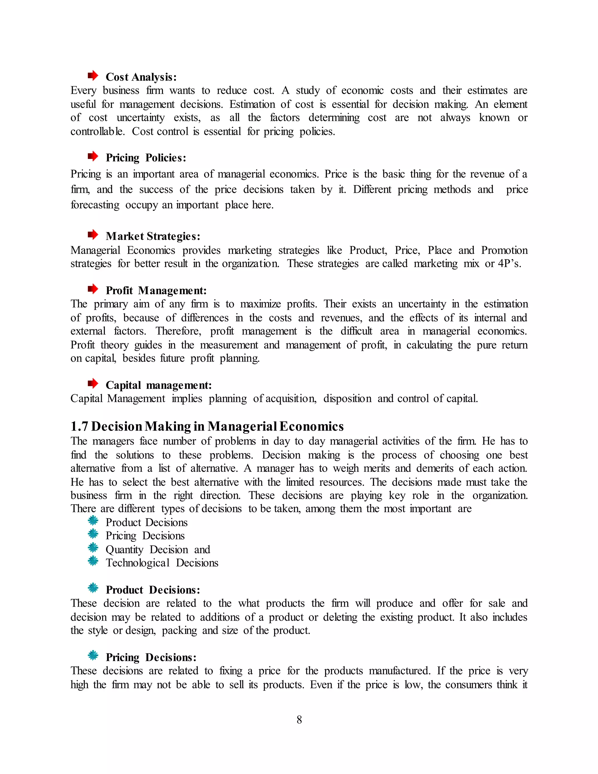 8
Cost Analysis:
Every business firm wants to reduce cost. A study of economic costs and their estimates are
useful for management decisions. Estimation of cost is essential for decision making. An element
of cost uncertainty exists, as all the factors determining cost are not always known or
controllable. Cost control is essential for pricing policies.
Pricing Policies:
Pricing is an important area of managerial economics. Price is the basic thing for the revenue of a
firm, and the success of the price decisions taken by it. Different pricing methods and price
forecasting occupy an important place here.
Market Strategies:
Managerial Economics provides marketing strategies like Product, Price, Place and Promotion
strategies for better result in the organization. These strategies are called marketing mix or 4P’s.
Profit Management:
The primary aim of any firm is to maximize profits. Their exists an uncertainty in the estimation
of profits, because of differences in the costs and revenues, and the effects of its internal and
external factors. Therefore, profit management is the difficult area in managerial economics.
Profit theory guides in the measurement and management of profit, in calculating the pure return
on capital, besides future profit planning.
Capital management:
Capital Management implies planning of acquisition, disposition and control of capital.
1.7 DecisionMaking in ManagerialEconomics
The managers face number of problems in day to day managerial activities of the firm. He has to
find the solutions to these problems. Decision making is the process of choosing one best
alternative from a list of alternative. A manager has to weigh merits and demerits of each action.
He has to select the best alternative with the limited resources. The decisions made must take the
business firm in the right direction. These decisions are playing key role in the organization.
There are different types of decisions to be taken, among them the most important are
Product Decisions
Pricing Decisions
Quantity Decision and
Technological Decisions
Product Decisions:
These decision are related to the what products the firm will produce and offer for sale and
decision may be related to additions of a product or deleting the existing product. It also includes
the style or design, packing and size of the product.
Pricing Decisions:
These decisions are related to fixing a price for the products manufactured. If the price is very
high the firm may not be able to sell its products. Even if the price is low, the consumers think it
 