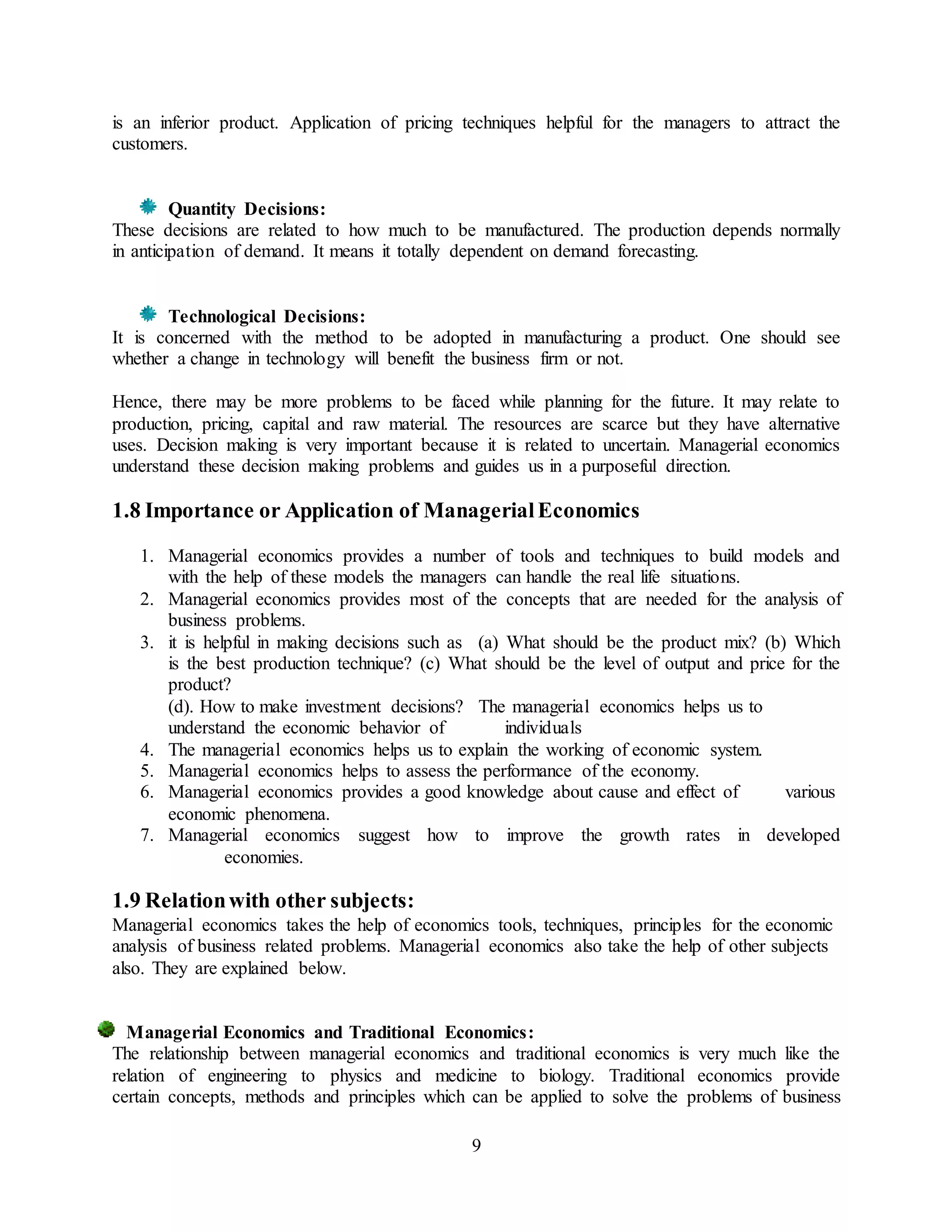 9
is an inferior product. Application of pricing techniques helpful for the managers to attract the
customers.
Quantity Decisions:
These decisions are related to how much to be manufactured. The production depends normally
in anticipation of demand. It means it totally dependent on demand forecasting.
Technological Decisions:
It is concerned with the method to be adopted in manufacturing a product. One should see
whether a change in technology will benefit the business firm or not.
Hence, there may be more problems to be faced while planning for the future. It may relate to
production, pricing, capital and raw material. The resources are scarce but they have alternative
uses. Decision making is very important because it is related to uncertain. Managerial economics
understand these decision making problems and guides us in a purposeful direction.
1.8 Importance or Application of ManagerialEconomics
1. Managerial economics provides a number of tools and techniques to build models and
with the help of these models the managers can handle the real life situations.
2. Managerial economics provides most of the concepts that are needed for the analysis of
business problems.
3. it is helpful in making decisions such as (a) What should be the product mix? (b) Which
is the best production technique? (c) What should be the level of output and price for the
product?
(d). How to make investment decisions? The managerial economics helps us to
understand the economic behavior of individuals
4. The managerial economics helps us to explain the working of economic system.
5. Managerial economics helps to assess the performance of the economy.
6. Managerial economics provides a good knowledge about cause and effect of various
economic phenomena.
7. Managerial economics suggest how to improve the growth rates in developed
economies.
1.9 Relationwith other subjects:
Managerial economics takes the help of economics tools, techniques, principles for the economic
analysis of business related problems. Managerial economics also take the help of other subjects
also. They are explained below.
Managerial Economics and Traditional Economics:
The relationship between managerial economics and traditional economics is very much like the
relation of engineering to physics and medicine to biology. Traditional economics provide
certain concepts, methods and principles which can be applied to solve the problems of business
 