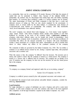 JOINT STOCK COMPANY
In a partnership, there can be a maximum of 20 people. Because of this limit, the amount of
capital that can be generated is limited. Also, because of the unlimited liability of
partnerships, the partners may be discouraged from taking huge risks and further expanding
their business. To overcome these problems a public or a private company may be formed.
The major disadvantage of Private and Public companies is that they have a costly and
elaborate process of setting up. They are also closely regulated by the government. A
company stock is owned jointly by the share holders. A company has some features of
a corporation and some features of a partnership. The company sells fully transferable
stock, but all shareholders have unlimited liability
The word ‘company was derived from Latin language, i.e., Com means ‘come together’,
‘pany’ means ‘bread’. Joint Stock Company means, people come together to earn their
livelihood by investing in the stock of the company jointly. A joint-stock company is
a business entity where different stakes can be bought and owned by shareholders. Each
shareholder owns company stock in proportion, evidenced by his or her shares (certificates of
ownership). This allows for the unequal ownership of a business with some shareholders
owning a larger proportion of a company than others. Shareholders are able to transfer their
shares to others without any effects to the continued existence of the company
The companies in India are governed by the Indian Companies Act, 1956. The Act defines a
company as an artificial person created by law, having a separate legal entity, with perpetual
succession and a common seal.
What this means is that, the company “is different” from the investors. The investors put in
money and capital is raised. But the company is treated as a virtual person. The company is
treated as a person who is different from its investors. The company has an identity of its
own. If someone sues the company, he does not sue the investors; he sues the virtual person
that is the company.
Definitions:
“A company as a company formed and registered under the act or an existing company”
Section 3(1) of Companies Act 1956
Company is a artificial person created by law with perpetual succession and common seal.
To understand the concept of joint stock (private and public limited) companies, consider the
following characteristics:
Legal formation:
No single individual or a group of individuals can start a business and call it a joint stock
company. A joint stock company can come into existence only when it has been registered
after completion of all the legal formalities required by the Indian Companies Act, 1956.
Artificial person:
 