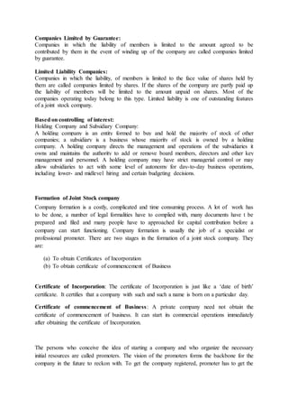 Companies Limited by Guarantee:
Companies in which the liability of members is limited to the amount agreed to be
contributed by them in the event of winding up of the company are called companies limited
by guarantee.
Limited Liability Companies:
Companies in which the liability, of members is limited to the face value of shares held by
them are called companies limited by shares. If the shares of the company are partly paid up
the liability of members will be limited to the amount unpaid on shares. Most of the
companies operating today belong to this type. Limited liability is one of outstanding features
of a joint stock company.
Based on controlling of interest:
Holding Company and Subsidiary Company:
A holding company is an entity formed to buy and hold the majority of stock of other
companies; a subsidiary is a business whose majority of stock is owned by a holding
company. A holding company directs the management and operations of the subsidiaries it
owns and maintains the authority to add or remove board members, directors and other key
management and personnel. A holding company may have strict managerial control or may
allow subsidiaries to act with some level of autonomy for day-to-day business operations,
including lower- and midlevel hiring and certain budgeting decisions.
Formation of Joint Stock company
Company formation is a costly, complicated and time consuming process. A lot of work has
to be done, a number of legal formalities have to complied with, many documents have t be
prepared and filed and many people have to approached for capital contribution before a
company can start functioning. Company formation is usually the job of a specialist or
professional promoter. There are two stages in the formation of a joint stock company. They
are:
(a) To obtain Certificates of Incorporation
(b) To obtain certificate of commencement of Business
Certificate of Incorporation: The certificate of Incorporation is just like a ‘date of birth’
certificate. It certifies that a company with such and such a name is born on a particular day.
Certificate of commencement of Business: A private company need not obtain the
certificate of commencement of business. It can start its commercial operations immediately
after obtaining the certificate of Incorporation.
The persons who conceive the idea of starting a company and who organize the necessary
initial resources are called promoters. The vision of the promoters forms the backbone for the
company in the future to reckon with. To get the company registered, promoter has to get the
 