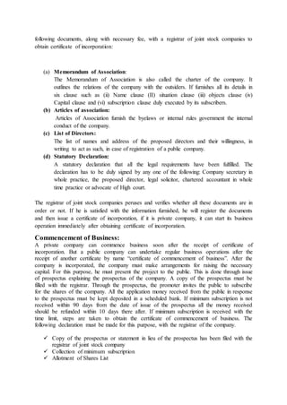 following documents, along with necessary fee, with a registrar of joint stock companies to
obtain certificate of incorporation:
(a) Memorandum of Association:
The Memorandum of Association is also called the charter of the company. It
outlines the relations of the company with the outsiders. If furnishes all its details in
six clause such as (ii) Name clause (II) situation clause (iii) objects clause (iv)
Capital clause and (vi) subscription clause duly executed by its subscribers.
(b) Articles of association:
Articles of Association furnish the byelaws or internal rules government the internal
conduct of the company.
(c) List of Directors:
The list of names and address of the proposed directors and their willingness, in
writing to act as such, in case of registration of a public company.
(d) Statutory Declaration:
A statutory declaration that all the legal requirements have been fulfilled. The
declaration has to be duly signed by any one of the following: Company secretary in
whole practice, the proposed director, legal solicitor, chartered accountant in whole
time practice or advocate of High court.
The registrar of joint stock companies peruses and verifies whether all these documents are in
order or not. If he is satisfied with the information furnished, he will register the documents
and then issue a certificate of incorporation, if it is private company, it can start its business
operation immediately after obtaining certificate of incorporation.
Commencement of Business:
A private company can commence business soon after the receipt of certificate of
incorporation. But a public company can undertake regular business operations after the
receipt of another certificate by name “certificate of commencement of business”. After the
company is incorporated, the company must make arrangements for raising the necessary
capital. For this purpose, he must present the project to the public. This is done through issue
of prospectus explaining the prospectus of the company. A copy of the prospectus must be
filled with the registrar. Through the prospectus, the promoter invites the public to subscribe
for the shares of the company. All the application money received from the public in response
to the prospectus must be kept deposited in a scheduled bank. If minimum subscription is not
received within 90 days from the date of issue of the prospectus all the money received
should be refunded within 10 days there after. If minimum subscription is received with the
time limit, steps are taken to obtain the certificate of commencement of business. The
following declaration must be made for this purpose, with the registrar of the company.
 Copy of the prospectus or statement in lieu of the prospectus has been filed with the
registrar of joint stock company
 Collection of minimum subscription
 Allotment of Shares List
 