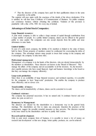  That the directors of the company have paid for their qualification shares in the same
proportion as the public.
The registrar will once again verify the exactness of the details of the above declaration. If he
is satisfied, he will then issue Certificate of Commencement of Business. No public company
can commence business without obtaining this certificate. Violation of this provision is
punishable with a fine of Rs. 500/- for every day of default.
Advantages of Joint Stock Companies:
Large financial resources:
A joint stock company is able to collect a large amount of capital through contributions from
a large number of people. In a public limited company, shares can be offered to the general
public to raise capital. The companies can also accept deposits from the public and issue
debentures to raise funds.
Limited liability:
In case of a joint stock company, the liability of it's members is limited to the value of shares
held by them. Private property of members cannot be confiscated for overcoming the debts of
the company. This advantage attracts many people to invest their savings in the company and
it encourages the company to take more risks.
Professional management:
Management of a company is in the hands of the directors, who are elected democratically by
the members or shareholders. These directors are known as the "Board of Directors". They
manage the affairs of the company and are accountable to all the investors. So, the investors
elect capable persons who have sound financial, legal and business knowledge to the board so
that they can manage the company efficiently.
Large-scale production:
Since there is an availability of large financial resources and technical expertise, it is possible
for the companies to have “large-scale” production. This enables the company to produce
more efficiently and at a lower cost.
Transferability of shares:
The shares can be transferability of shares, shares can-be converted in to cash
Continued existence:
The company has perpetual succession. It has no natural end. It continues forever and ever
unless law puts an end to it
Democracy in Management:
The directors are elected by the shareholders in a democratic way in the general body
meetings. The shareholders are free to make any proposals. Question the practices of the
management, suggest the possible remedial measures as they perceive. The directors respond
to the issue raised by the shareholders and have to justify their actions.
Research and development:
Only in joint stock company form of business, it is possible to invest a lot of money on
research and development so that new design, better quality products, etc. can be achieved.
 