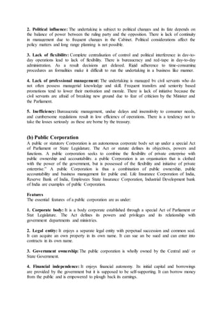 2. Political influence: The undertaking is subject to political changes and its fate depends on
the balance of power between the ruling party and the opposition. There is lack of continuity
in management due to frequent changes in the Cabinet. Political considerations affect the
policy matters and long range planning is not possible.
3. Lack of flexibility: Complete centralisation of control and political interference in day-to-
day operations lead to lack of flexibility. There is bureaucracy and red-tape in day-to-day
administration. As a result decisions get delayed. Rigid adherence to time-consuming
procedures an formalities make it difficult to run the undertaking in a business like manner.
4. Lack of professional management: The undertaking is managed by civil servants who do
not often possess managerial knowledge and skill. Frequent transfers and seniority based
promotions tend to lower their motivation and morale. There is lack of initiative because the
civil servants are afraid of breaking new ground due to fear of criticism by the Minister and
the Parliament.
5. Inefficiency: Bureaucratic management, undue delays and insensitivity to consumer needs,
and cumbersome regulations result in low efficiency of operations. There is a tendency not to
take the losses seriously as these are borne by the treasury.
(b) Public Corporation
A public or statutory Corporation is an autonomous corporate body set up under a special Act
of Parliament or State Legislature. The Act or statute defines its objectives, powers and
functions. A public corporation seeks to combine the flexibility of private enterprise with
public ownership and accountability. a public Corporation is an organisation that is clothed
with the power of the government, but is possessed of the flexibility and initiative of private
enterprise.” A public Corporation is thus a combination of public ownership, public
accountability and business management for public end. Life Insurance Corporation of India,
Reserve Bank of India, Employees State Insurance Corporation, Industrial Development bank
of India are examples of public Corporation.
Features
The essential features of a public corporation are as under:
1. Corporate body: It is a body corporate established through a special Act of Parliament or
Stat Legislature. The Act defines its powers and privileges and its relationship with
government departments and ministries.
2. Legal entity: It enjoys a separate legal entity with perpetual succession and common seal.
It can acquire an own property in its own name. It can sue an be sued and can enter into
contracts in its own name.
3. Government ownership: The public corporation is wholly owned by the Central and/ or
State Government.
4. Financial independence: It enjoys financial autonomy. Its initial capital and borrowings
are provided by the government but it is supposed to be self-supporting. It can borrow money
from the public and is empowered to plough back its earnings.
 