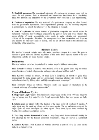 3. Doubtful autonomy: The operational autonomy of a government company exists only on
paper. In real practice, there is ministerial and bureaucratic interference in its functioning.
Since the directors are appointed by the Government they often fail to act independently.
4. Problem of deputation: The key personnel of a government company are often deputed
from the government departments. Such deputationists generally lack the necessary expertise
in commitment. As a result the efficiency of the enterprise is reduced.
5. Fear of exposure: The annual reports of government companies are placed before the
Parliament. Therefore, their working is exposed to the glare of public and press criticism. The
strong phobia of public accountability often results in undue publicity and unwarranted
criticism of the companies. Therefore, the management is of then demoralized and does not
take initiative to enter new areas of activity. This has an adverse effect on the efficiency and
profitability of the enterprise.
Business Cycles
The level of economic activity, especially under capitalism, changes in a wave like pattern.
Periods of good trade are followed by periods of bad trade. These ups and downs in the level
of economic activity are called business cycles.
Definitions:
The term business cycle has been defined in various ways by different economists.
Prof. Haberler : defined as follows, “The Business cycle in the general sense may be defined
as an alteration of periods of prosperity and depression of good and bad trade.”
Prof. Keynes: defines as follows, “A trade cycle is composed of periods of good trade
characterised by rising prices and low employment percentage altering with periods of bad
trade characterised by falling prices and high unemployment percentage.”
Prof. Mitchell: defines as follows, “Business cycles are species of fluctuations in the
economic activities of organised communities”.
Types of Business Cycles
1. Major cycle Jugler cycle: The duration of a major cycle will be about 10 Years. Since this
type of cycles was first stated by the French economist Jugler, they are known as Jugler
cycle.
2. Kitchin cycle or minor cycle: The duration of the minor cycle will be about 40 months. A
major cycle may be made up of two or three minor cycles. The up and down swings of the
major cycle are often interrupted by minor cycles. Since these cycles were observed by
Kitchin they are known as Kitchin cycles.
3. Very long cycles- Kondratieft Cycles : Very long waves in the economic activity are
first observed by the the Russian economist Kondratieft . They are known as Kondratieft
cycles.
4. Kuznets Cycles: Prof. Kuznets of America observed a cycle of 16 to 22 years and he
called it as Secular swing.
 