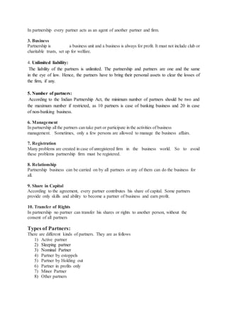 In partnership every partner acts as an agent of another partner and firm.
3. Business
Partnership is a business unit and a business is always for profit. It must not include club or
charitable trusts, set up for welfare.
4. Unlimited liability:
The liability of the partners is unlimited. The partnership and partners are one and the same
in the eye of law. Hence, the partners have to bring their personal assets to clear the losses of
the firm, if any.
5. Number of partners:
According to the Indian Partnership Act, the minimum number of partners should be two and
the maximum number if restricted, as 10 partners is case of banking business and 20 in case
of non-banking business.
6. Management
In partnership all the partners can take part or participate in the activities of business
management. Sometimes, only a few persons are allowed to manage the business affairs.
7. Registration
Many problems are created in case of unregistered firm in the business world. So to avoid
these problems partnership firm must be registered.
8. Relationship
Partnership business can be carried on by all partners or any of them can do the business for
all.
9. Share in Capital
According to the agreement, every partner contributes his share of capital. Some partners
provide only skills and ability to become a partner of business and earn profit.
10. Transfer of Rights
In partnership no partner can transfer his shares or rights to another person, without the
consent of all partners
Types of Partners:
There are different kinds of partners. They are as follows
1) Active partner
2) Sleeping partner
3) Nominal Partner
4) Partner by estoppels
5) Partner by Holding out
6) Partner in profits only
7) Minor Partner
8) Other partners
 