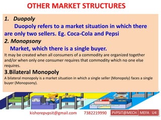kishorepvpsit@gmail.com 7382219990 PVPSIT@MECH PPC U1
OTHER MARKET STRUCTURES
1. Duopoly
Duopoly refers to a market situation in which there
are only two sellers. Eg. Coca-Cola and Pepsi
2. Monopsony
Market, which there is a single buyer.
It may be created when all consumers of a commodity are organized together
and/or when only one consumer requires that commodity which no one else
requires.
3.Bilateral Monopoly
A bilateral monopoly is a market situation in which a single seller (Monopoly) faces a single
buyer (Monopsony).
MEFA U4
 