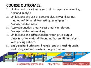 kishorepvpsit@gmail.com 7382219990 PVPSIT@MECH PPC U1
COURSE OUTCOMES:
1. Understand of various aspects of managerial economics,
demand analysis.
2. Understand the use of demand elasticity and various
methods of demand forecasting techniques in
Managerial decisions.
3. Apply production theory, cost theory in relevant
Managerial decision making.
4. Understand the differenced between price output
determination under different market conditions along
with pricing policies.
5. apply capital budgeting, financial analysis techniques in
evaluating various investment opportunities.
MEFA U4
 