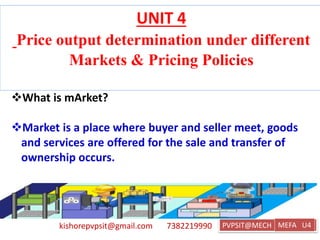 kishorepvpsit@gmail.com 7382219990 PVPSIT@MECH PPC U1
UNIT 4
Price output determination under different
Markets & Pricing Policies
What is mArket?
Market is a place where buyer and seller meet, goods
and services are offered for the sale and transfer of
ownership occurs.
MEFA U4
 