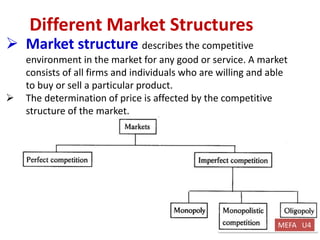 kishorepvpsit@gmail.com 7382219990 PVPSIT@MECH PPC U1
Different Market Structures
 Market structure describes the competitive
environment in the market for any good or service. A market
consists of all firms and individuals who are willing and able
to buy or sell a particular product.
 The determination of price is affected by the competitive
structure of the market.
MEFA U4
 