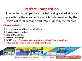 kishorepvpsit@gmail.com 7382219990 PVPSIT@MECH PPC U1
Perfect Competition
In a perfectly competitive market, a single market price
prevails for the commodity, which is determined by the
forces of total demand and total supply in the market.
MEFA U4
Characteristics
 A large number of buyers and sellers
 Homogeneous product
 Free entry and exit
 Perfect knowledge
 Indifference: No buyer has a preference to buy from a particular
seller and no seller to sell to a particular buyer.
 