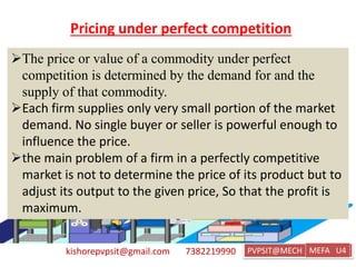 kishorepvpsit@gmail.com 7382219990 PVPSIT@MECH PPC U1
Pricing under perfect competition
The price or value of a commodity under perfect
competition is determined by the demand for and the
supply of that commodity.
Each firm supplies only very small portion of the market
demand. No single buyer or seller is powerful enough to
influence the price.
the main problem of a firm in a perfectly competitive
market is not to determine the price of its product but to
adjust its output to the given price, So that the profit is
maximum.
MEFA U4
 