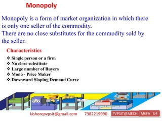 kishorepvpsit@gmail.com 7382219990 PVPSIT@MECH PPC U1
Monopoly
Monopoly is a form of market organization in which there
is only one seller of the commodity.
There are no close substitutes for the commodity sold by
the seller.
Characteristics
 Single person or a firm
 No close substitute
 Large number of Buyers
 Mono - Price Maker
 Downward Sloping Demand Curve
MEFA U4
 