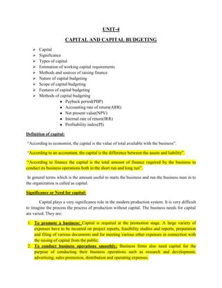 UNIT-4
CAPITAL AND CAPITAL BUDGETING
 Capital
 Significance
 Types of capital
 Estimation of working capital requirements
 Methods and sources of raising finance
 Nature of capital budgeting
 Scope of capital budgeting
 Features of capital budgeting
 Methods of capital budgeting
 Payback period(PBP)
 Accounting rate of return(ARR)
 Net present value(NPV)
 Internal rate of return(IRR)
 Profitability index(PI)
Definition of capital:
“According to economist, the capital is the value of total available with the business”.
“According to an accountant, the capital is the difference between the assets and liability”.
“According to finance the capital is the total amount of finance required by the business to
conduct its business operations both in the short run and long run”.
In general terms which is the amount useful to starts the business and run the business man in to
the organization is called as capital.
Significance or Need for capital:
Capital plays a very significance role in the modern production system. It is very difficult
to imagine the process the process of production without capital. The business needs for capital
are varied. They are:
1. To promote a business: Capital is required at the promotion stage. A large variety of
expenses have to be incurred on project reports, feasibility studies and reports, preparation
and filing of various documents and for meeting various other expenses in connection with
the raising of capital from the public.
2. To conduct business operations smoothly: Business firms also need capital for the
purpose of conducting their business operations such as research and development,
advertising, sales promotion, distribution and operating expenses.
 