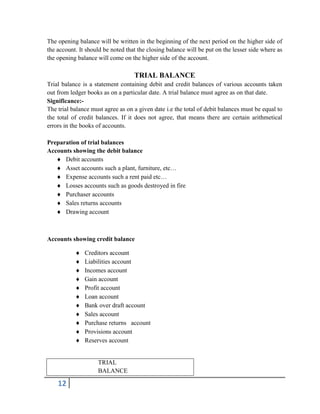 12
The opening balance will be written in the beginning of the next period on the higher side of
the account. It should be noted that the closing balance will be put on the lesser side where as
the opening balance will come on the higher side of the account.
TRIAL BALANCE
Trial balance is a statement containing debit and credit balances of various accounts taken
out from ledger books as on a particular date. A trial balance must agree as on that date.
Significance:-
The trial balance must agree as on a given date i.e the total of debit balances must be equal to
the total of credit balances. If it does not agree, that means there are certain arithmetical
errors in the books of accounts.
Preparation of trial balances
Accounts showing the debit balance
 Debit accounts
 Asset accounts such a plant, furniture, etc…
 Expense accounts such a rent paid etc…
 Losses accounts such as goods destroyed in fire
 Purchaser accounts
 Sales returns accounts
 Drawing account
Accounts showing credit balance
 Creditors account
 Liabilities account
 Incomes account
 Gain account
 Profit account
 Loan account
 Bank over draft account
 Sales account
 Purchase returns account
 Provisions account
 Reserves account
TRIAL
BALANCE
 