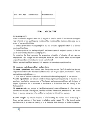 13
PARTICULARS Debit balances Credit balances
FINAL ACCOUNTS
INTRODUCTION:
Final accounts are prepared at the end of the year to find out results of the business during the
year of profit or loss and financial position of the position of the business at the year end in
terms of assets and liabilities.
To find out profit or loss trading and profit and loss accounts is prepared where as to find out
assets and liabilities.
To find out profit or loss trading and profit and loss accounts is prepared where a to find out
assets and liabilities balance sheet I prepared.
In preparing the final accounts the accounting priniciple of showing all the revenue
expenditure and receipts in the trading or profit and loss account where as the capital
expenditure and receipts in balance sheets are followed.
Before preparation of final accounts it is necessary to know that something about
Revenue and capital expenditure and receipts:
Revenue expenditure: any amount spent in earning revenue /profit is called as revenue
expenditure and includes the expenses like salaries, rent ,wages, repairs, maintenance , stores,
depreciation, materials etc……
All the items of revenue expenditure are to be debited to trading or profit or loss amount.
Capital expenditure: any amount spent in increasing the earning capacity of business like
purchase, installation, improvement of fixed assets and repayment of loans. all the items of
capital expenditure are to be shown as an asset or to be devoted from the liability in the
balance sheet.
Revenue receipts: any amount received in this normal course of business is called revenue
receipts and includes sale of goods, interest, discount, commission, rent received. All of the
items of revenue receipt are to be credited to trading or profit and loss account.
Capital receipts: any amount received as investment by the owners, raised by the way of
loans and ale proceeds of fixed assets is called as capital receipt. All of the item of capital
receipts are as to be shown as liability or to be deducted from the assets in the balance sheet.
 
